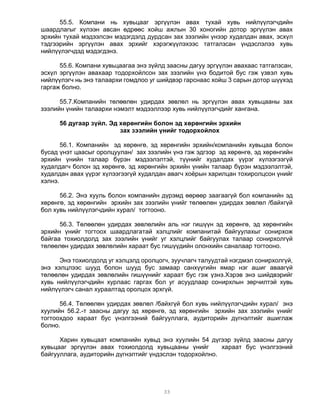 55.5. Компани нь хувьцааг эргүүлэн авах тухай хувь нийлүүлэгчдийн
шаардлагыг хүлээн авсан өдрөөс хойш ажлын 30 хоногийн дотор эргүүлэн авах
эрхийн тухай мэдээлсэн мэдэгдэлд дурдсан зах зээлийн үнээр худалдан авах, эсхүл
тэдгээрийн эргүүлэн авах эрхийг хэрэгжүүлэхээс татгалзсан үндэслэлээ хувь
нийлүүлэгчдэд мэдэгдэнэ.

      55.6. Компани хувьцаагаа энэ зүйлд заасны дагуу эргүүлэн авахаас татгалзсан,
эсхүл эргүүлэн авахаар тодорхойлсон зах зээлийн үнэ бодитой бус гэж үзвэл хувь
нийлүүлэгч нь энэ талаархи гомдлоо уг шийдвэр гарснаас хойш 3 сарын дотор шүүхэд
гаргаж болно.

      55.7.Компанийн төлөөлөн удирдах зөвлөл нь эргүүлэн авах хувьцааны зах
зээлийн үнийн талаархи нэмэлт мэдээллээр хувь нийлүүлэгчдийг хангана.

      56 дугаар зүйл. Эд хөрөнгийн болон эд хөрөнгийн эрхийн
                         зах зээлийн үнийг тодорхойлох

       56.1. Компанийн эд хөрөнгө, эд хөрөнгийн эрхийн/компанийн хувьцаа болон
бусад үнэт цаасыг оролцуулан/ зах зээлийн үнэ гэж эдгээр эд хөрөнгө, эд хөрөнгийн
эрхийн үнийн талаар бүрэн мэдээлэлтэй, түүнийг худалдах үүрэг хүлээгээгүй
худалдагч болон эд хөрөнгө, эд хөрөнгийн эрхийн үнийн талаар бүрэн мэдээлэлтэй,
худалдан авах үүрэг хүлээгээгүй худалдан авагч хоёрын харилцан тохиролцсон үнийг
хэлнэ.

      56.2. Энэ хууль болон компанийн дүрэмд өөрөөр заагаагүй бол компанийн эд
хөрөнгө, эд хөрөнгийн эрхийн зах зээлийн үнийг төлөөлөн удирдах зөвлөл /байхгүй
бол хувь нийлүүлэгчдийн хурал/ тогтооно.

      56.3. Төлөөлөн удирдах зөвлөлийн аль нэг гишүүн эд хөрөнгө, эд хөрөнгийн
эрхийн үнийг тогтоох шаардлагатай хэлцлийг компанитай байгуулахыг сонирхож
байгаа тохиолдолд зах зээлийн үнийг уг хэлцлийг байгуулах талаар сонирхолгүй
төлөөлөн удирдах зөвлөлийн хараат бус гишүүдийн олонхийн саналаар тогтооно.

      Энэ тохиолдолд уг хэлцэлд оролцогч, зуучлагч талуудтай нэгдмэл сонирхолгүй,
энэ хэлцлээс шууд болон шууд бус замаар санхүүгийн ямар нэг ашиг аваагүй
төлөөлөн удирдах зөвлөлийн гишүүнийг хараат бус гэж үзнэ.Хэрэв энэ шийдвэрийг
хувь нийлүүлэгчдийн хурлаас гаргах бол уг асуудлаар сонирхлын зөрчилтэй хувь
нийлүүлэгч санал хураалтад оролцох эрхгүй.

      56.4. Төлөөлөн удирдах зөвлөл /байхгүй бол хувь нийлүүлэгчдийн хурал/ энэ
хуулийн 56.2.-т заасны дагуу эд хөрөнгө, эд хөрөнгийн эрхийн зах зээлийн үнийг
тогтоохдоо хараат бус үнэлгээний байгууллага, аудиторийн дүгнэлтийг ашиглаж
болно.

      Харин хувьцаат компанийн хувьд энэ хуулийн 54 дүгээр зүйлд заасны дагуу
хувьцааг эргүүлэн авах тохиолдолд хувьцааны үнийг        хараат бус үнэлгээний
байгууллага, аудиторийн дүгнэлтийг үндэслэн тодорхойлно.




                                       33
 