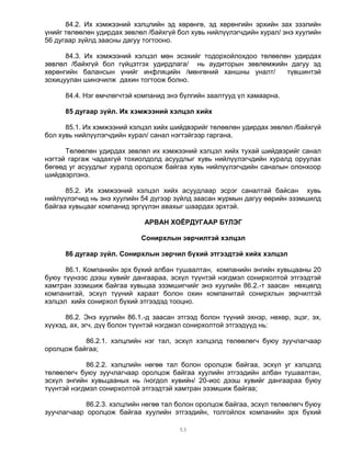 84.2. Их хэмжээний хэлцлийн эд хөрөнгө, эд хөрөнгийн эрхийн зах зээлийн
үнийг төлөөлөн удирдах зөвлөл /байхгүй бол хувь нийлүүлэгчдийн хурал/ энэ хуулийн
56 дугаар зүйлд заасны дагуу тогтооно.

      84.3. Их хэмжээний хэлцэл мөн эсэхийг тодорхойлохдоо төлөөлөн удирдах
зөвлөл /байхгүй бол гүйцэтгэх удирдлага/ нь аудиторын зөвлөмжийн дагуу эд
хөрөнгийн балансын үнийг инфляцийн /мөнгөний ханшны уналт/        түвшинтэй
зохицуулан шинэчилж дахин тогтоож болно.

      84.4. Нэг өмчлөгчтэй компанид энэ бүлгийн заалтууд үл хамаарна.

      85 дугаар зүйл. Их хэмжээний хэлцэл хийх

      85.1. Их хэмжээний хэлцэл хийх шийдвэрийг төлөөлөн удирдах зөвлөл /байхгүй
бол хувь нийлүүлэгчдийн хурал/ санал нэгтэйгээр гаргана.

      Төлөөлөн удирдах зөвлөл их хэмжээний хэлцэл хийх тухай шийдвэрийг санал
нэгтэй гаргаж чадахгүй тохиолдолд асуудлыг хувь нийлүүлэгчдийн хуралд оруулах
бөгөөд уг асуудлыг хуралд оролцож байгаа хувь нийлүүлэгчдийн саналын олонхоор
шийдвэрлэнэ.

      85.2. Их хэмжээний хэлцэл хийх асуудлаар эсрэг саналтай байсан хувь
нийлүүлэгчид нь энэ хуулийн 54 дүгээр зүйлд заасан журмын дагуу өөрийн эзэмшилд
байгаа хувьцааг компанид эргүүлэн авахыг шаардах эрхтэй.

                             АРВАН ХОЁРДУГААР БҮЛЭГ

                            Сонирхлын зөрчилтэй хэлцэл

      86 дугаар зүйл. Сонирхлын зөрчил бүхий этгээдтэй хийх хэлцэл

      86.1. Компанийн эрх бүхий албан тушаалтан, компанийн энгийн хувьцааны 20
буюу түүнээс дээш хувийг дангаараа, эсхүл түүнтэй нэгдмэл сонирхолтой этгээдтэй
хамтран эзэмшиж байгаа хувьцаа эзэмшигчийг энэ хуулийн 86.2.-т заасан нөхцөлд
компанитай, эсхүл түүний хараат болон охин компанитай сонирхлын зөрчилтэй
хэлцэл хийх сонирхол бүхий этгээдэд тооцно.

      86.2. Энэ хуулийн 86.1.-д заасан этгээд болон түүний эхнэр, нөхөр, эцэг, эх,
хүүхэд, ах, эгч, дүү болон түүнтэй нэгдмэл сонирхолтой этгээдүүд нь:

           86.2.1. хэлцлийн нэг тал, эсхүл хэлцэлд төлөөлөгч буюу зуучлагчаар
оролцож байгаа;

            86.2.2. хэлцлийн нөгөө тал болон оролцож байгаа, эсхүл уг хэлцэлд
төлөөлөгч буюу зуучлагчаар оролцож байгаа хуулийн этгээдийн албан тушаалтан,
эсхүл энгийн хувьцааных нь /ногдол хувийн/ 20-иос дээш хувийг дангаараа буюу
түүнтэй нэгдмэл сонирхолтой этгээдтэй хамтран эзэмшиж байгаа;

            86.2.3. хэлцлийн нөгөө тал болон оролцож байгаа, эсхүл төлөөлөгч буюу
зуучлагчаар оролцож байгаа хуулийн этгээдийн, толгойлох компанийн эрх бүхий

                                       53
 