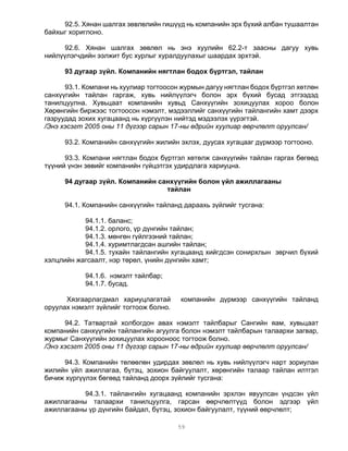 92.5. Хянан шалгах зөвлөлийн гишүүд нь компанийн эрх бүхий албан тушаалтан
байхыг хориглоно.

     92.6. Хянан шалгах зөвлөл нь энэ хуулийн 62.2-т заасны дагуу хувь
нийлүүлэгчдийн ээлжит бус хурлыг хуралдуулахыг шаардах эрхтэй.

      93 дугаар зүйл. Компанийн нягтлан бодох бүртгэл, тайлан

      93.1. Компани нь хуулиар тогтоосон журмын дагуу нягтлан бодох бүртгэл хөтлөн
санхүүгийн тайлан гаргаж, хувь нийлүүлэгч болон эрх бүхий бусад этгээдэд
танилцуулна. Хувьцаат компанийн хувьд Санхүүгийн зохицуулах хороо болон
Хөрөнгийн биржээс тогтоосон нэмэлт, мэдээллийг санхүүгийн тайлангийн хамт дээрх
газруудад зохих хугацаанд нь хүргүүлэн нийтэд мэдээлэх үүрэгтэй.
/Энэ хэсэгт 2005 оны 11 дүгээр сарын 17-ны өдрийн хуулиар өөрчлөлт оруулсан/

      93.2. Компанийн санхүүгийн жилийн эхлэх, дуусах хугацааг дүрмээр тогтооно.

      93.3. Компани нягтлан бодох бүртгэл хөтөлж санхүүгийн тайлан гаргах бөгөөд
түүний үнэн зөвийг компанийн гүйцэтгэх удирдлага хариуцна.

      94 дугаар зүйл. Компанийн санхүүгийн болон үйл ажиллагааны
                                  тайлан

      94.1. Компанийн санхүүгийн тайланд дараахь зүйлийг тусгана:

           94.1.1. баланс;
           94.1.2. орлого, үр дүнгийн тайлан;
           94.1.3. мөнгөн гүйлгээний тайлан;
           94.1.4. хуримтлагдсан ашгийн тайлан;
           94.1.5. тухайн тайлангийн хугацаанд хийгдсэн сонирхлын зөрчил бүхий
хэлцлийн жагсаалт, нэр төрөл, үнийн дүнгийн хамт;

            94.1.6. нэмэлт тайлбар;
            94.1.7. бусад.

      Хязгаарлагдмал хариуцлагатай      компанийн дүрмээр санхүүгийн тайланд
оруулах нэмэлт зүйлийг тогтоож болно.

      94.2. Татвартай холбогдон авах нэмэлт тайлбарыг Сангийн яам, хувьцаат
компанийн санхүүгийн тайлангийн агуулга болон нэмэлт тайлбарын талаархи загвар,
журмыг Санхүүгийн зохицуулах хорооноос тогтоож болно.
/Энэ хэсэгт 2005 оны 11 дүгээр сарын 17-ны өдрийн хуулиар өөрчлөлт оруулсан/

     94.3. Компанийн төлөөлөн удирдах зөвлөл нь хувь нийлүүлэгч нарт зориулан
жилийн үйл ажиллагаа, бүтэц, зохион байгуулалт, хөрөнгийн талаар тайлан илтгэл
бичиж хүргүүлэх бөгөөд тайланд доорх зүйлийг тусгана:

           94.3.1. тайлангийн хугацаанд компанийн эрхлэн явуулсан үндсэн үйл
ажиллагааны талаархи танилцуулга, гарсан өөрчлөлтүүд болон эдгээр үйл
ажиллагааны үр дүнгийн байдал, бүтэц, зохион байгуулалт, түүний өөрчлөлт;

                                        59
 