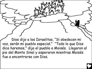 Dios dijo a los Israelitas, “Si obedecen mi
voz, serán mi pueblo especial.” “Todo lo que Dios
dice haremos,” dijo el pueblo a Moisés. Llegaron al
pie del Monte Sinaí y esperaron mientras Moisés
fue a encontrarse con Dios.
 