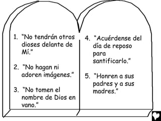 1. “No tendrán otros   4. “Acuérdense del
   dioses delante de      día de reposo
   Mí.”                   para
                          santificarlo.”
2. “No hagan ni
   adoren imágenes.”   5. “Honren a sus
                          padres y a sus
3. “No tomen el           madres.”
   nombre de Dios en
   vano.”
 