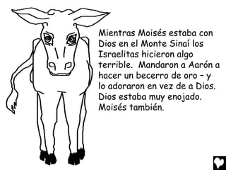Mientras Moisés estaba con
Dios en el Monte Sinaí los
Israelitas hicieron algo
terrible. Mandaron a Aarón a
hacer un becerro de oro – y
lo adoraron en vez de a Dios.
Dios estaba muy enojado.
Moisés también.
 