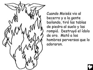 Cuando Moisés vio al
becerro y a la gente
bailando, tiró las tablas
de piedra al suelo y las
rompió. Destruyó el ídolo
de oro. Mató a los
hombres perversos que lo
adoraron.
 