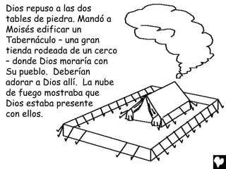 Dios repuso a las dos
tables de piedra. Mandó a
Moisés edificar un
Tabernáculo – una gran
tienda rodeada de un cerco
– donde Dios moraría con
Su pueblo. Deberían
adorar a Dios allí. La nube
de fuego mostraba que
Dios estaba presente
con ellos.
 