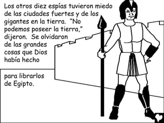 Los otros diez espías tuvieron miedo
de las ciudades fuertes y de los
gigantes en la tierra. “No
podemos poseer la tierra,”
dijeron. Se olvidaron
de las grandes
cosas que Dios
había hecho

para librarlos
de Egipto.
 
