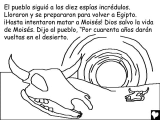 El pueblo siguió a los diez espías incrédulos.
Lloraron y se prepararon para volver a Egipto.
¡Hasta intentaron matar a Moisés! Dios salvo la vida
de Moisés. Dijo al pueblo, “Por cuarenta años darán
vueltas en el desierto.
 