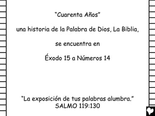 “Cuarenta Años”

una historia de la Palabra de Dios, La Biblia,

              se encuentra en

          Éxodo 15 a Números 14




 “La exposición de tus palabras alumbra.”
             SALMO 119:130
 