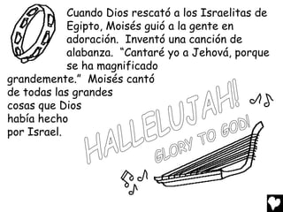 Cuando Dios rescató a los Israelitas de
            Egipto, Moisés guió a la gente en
            adoración. Inventó una canción de
            alabanza. “Cantaré yo a Jehová, porque
            se ha magnificado
grandemente.” Moisés cantó
de todas las grandes
cosas que Dios
había hecho
por Israel.
 