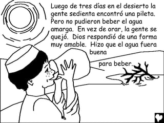 Luego de tres días en el desierto la
gente sedienta encontró una pileta.
Pero no pudieron beber el agua
amarga. En vez de orar, la gente se
quejó. Dios respondió de una forma
muy amable. Hizo que el agua fuera
             buena
                para beber.
 