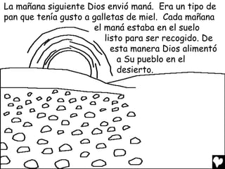 La mañana siguiente Dios envió maná. Era un tipo de
pan que tenía gusto a galletas de miel. Cada mañana
                      el maná estaba en el suelo
                         listo para ser recogido. De
                           esta manera Dios alimentó
                             a Su pueblo en el
                             desierto.
 