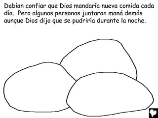 Debían confiar que Dios mandaría nueva comida cada
día. Pero algunas personas juntaron maná demás
aunque Dios dijo que se pudriría durante la noche.
 
