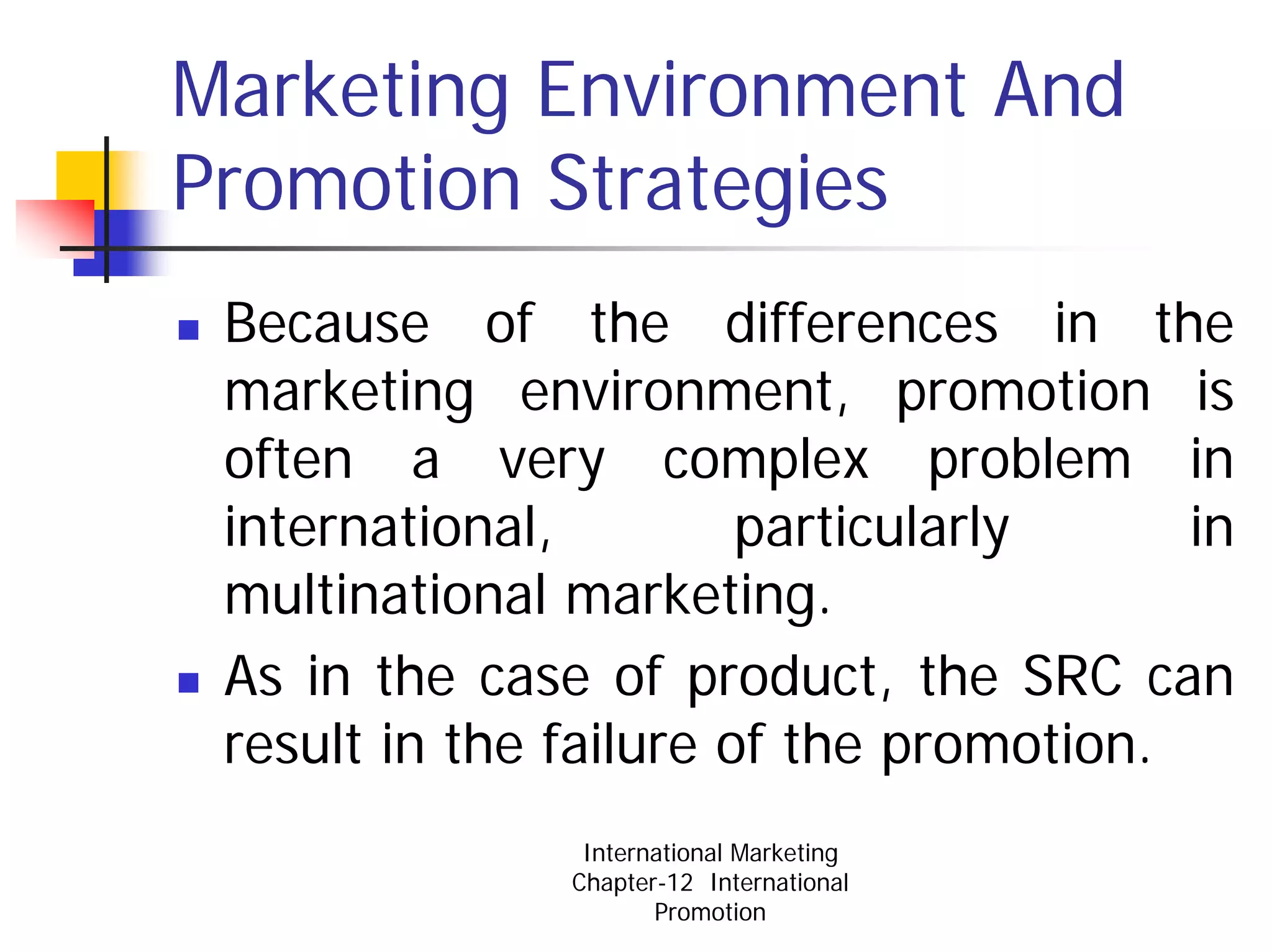 Marketing Environment And
Promotion Strategies
 Because of the differences in the
 marketing environment, promotion is
 often a very complex problem in
 international,         particularly     in
 multinational marketing.
 As in the case of product, the SRC can
 result in the failure of the promotion.
                International Marketing
               Chapter-12 International
                      Promotion
 