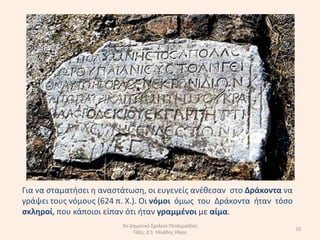 Για να ςταµατιςει θ αναςτάτωςθ, οι ευγενείσ ανζκεςαν ςτο ∆ράκοντα να
γράψει τουσ νόµουσ (624 π. Χ.). Oι νόµοι όµωσ του ∆ράκοντα ιταν τόςο
ςκλθροί, που κάποιοι είπαν ότι ιταν γραµµζνοι µε αίµα.
                         9ο Δθμοτικό Σχολείο Πτολεμαΐδασ
                                                                       10
                             Τάξθ: Δ'1 Ηλιάδθσ Ηλίασ
 