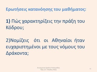 Ερωτιςεισ κατανόθςθσ του μακιματοσ:

1) Πϊσ χαρακτθρίηεισ τθν πράξθ του
Κόδρου;

2)Νοµίηεισ ότι οι Ακθναίοι ιταν
ευχαριςτθµζνοι µε τουσ νόµουσ του
∆ράκοντα;

             9ο Δθμοτικό Σχολείο Πτολεμαΐδασ
                                               11
                 Τάξθ: Δ'1 Ηλιάδθσ Ηλίασ
 
