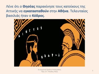 Λζνε ότι ο Θθςζασ παρακίνθςε τουσ κατοίκουσ τθσ
Αττικισ να εγκαταςτακοφν ςτθν Ακινα. Τελευταίοσ
βαςιλιάσ ιταν ο Κόδροσ.




                  9ο Δθμοτικό Σχολείο Πτολεμαΐδασ
                                                    3
                      Τάξθ: Δ'1 Ηλιάδθσ Ηλίασ
 