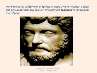 Μετά από αυτόν κυβζρνθςαν οι άριςτοι, οι οποίοι, για να θςυχάςει ο τόποσ
από τισ διαµαρτυρίεσ των πολιτϊν, ανζκεςαν ςτο ∆ράκοντα να καταγράψει
τουσ νόµουσ.




                           9ο Δθμοτικό Σχολείο Πτολεμαΐδασ
                                                                           4
                               Τάξθ: Δ'1 Ηλιάδθσ Ηλίασ
 