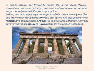 Oι παλιοί κάτοικοι τθσ Αττικισ δε ηοφςαν όλοι ς' ζνα µζροσ. Μερικοί
κατοικοφςαν ςτισ ορεινζσ περιοχζσ, ενϊ οι περιςςότεροι είχαν εγκαταςτακεί
ςτισ µικρζσ εφφορεσ πεδιάδεσ και ςτθν παραλία.
Εκείνοσ που τουσ παρακίνθςε να ςυγκεντρωκοφν και να κατοικιςουν όλοι
µαηί ιταν ο ξακουςτόσ βαςιλιάσ Θθςζασ. Ζτςι άρχιςε ςιγά ςιγά γφρω από τθν
Ακρόπολθ να δθµιουργείται θ Ακινα. Για να κυµοφνται µάλιςτα οι Ακθναίοι
αυτό το γεγονόσ, γιόρταηαν τα Πανακιναια, τθν πιο µεγάλθ γιορτι τουσ.




                           9ο Δθμοτικό Σχολείο Πτολεμαΐδασ
                                                                        5
                               Τάξθ: Δ'1 Ηλιάδθσ Ηλίασ
 