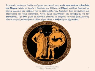 Το µαντείο απάντθςε ότι κα πετφχαιναν το ςκοπό τουσ, αν δε ςκοτωνόταν ο βαςιλιάσ
τθσ Ακινασ. Μόλισ το ζµακε ο βαςιλιάσ τθσ Ακινασ, ο Κόδροσ, ντφκθκε βιαςτικά µε
ροφχα χωρικοφ και τράβθξε για το ςτρατόπεδο των ∆ωριζων. Εκεί ςυνάντθςε δυο
ςτρατιϊτεσ και τουσ επιτζκθκε. Αυτοί όµωσ αµφνκθκαν και κατάφεραν να τον
ςκοτώςουν. Τθν άλλθ µζρα οι Ακθναίοι ηιτθςαν να κάψουν το νεκρό βαςιλιά τουσ.
Τότε οι ∆ωριείσ κατάλαβαν τι λάκοσ είχαν κάνει. Η Ακινα όµωσ είχε ςωκεί.




                             9ο Δθμοτικό Σχολείο Πτολεμαΐδασ
                                                                               8
                                 Τάξθ: Δ'1 Ηλιάδθσ Ηλίασ
 