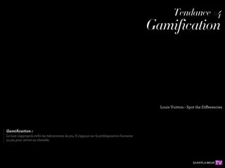 Tendance #4
                                                                                                      Tendance #4
                                                                                            Gamification
                                                                                            Gamification




                                                                                              Louis Vuitton - Spot the Differencies
                                                                                              Louis Vuitton - Spot the Differencies



Gamiﬁcation :
Gamiﬁcation : enﬁn les mécanismes du jeu. Il s'appuie sur la prédisposition humaine
Le luxe s'approprie
Le luxe s'appropriesa clientèle.
au jeu pour attirer enﬁn les mécanismes du jeu. Il s'appuie sur la prédisposition humaine
au jeu pour attirer sa clientèle.
 