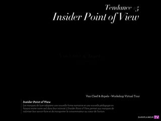 Tendance #5
                             Insider Point of View




                                                               Van Cleef & Arpels - Workshop Virtual Tour

Insider Point of View
Les marques de luxe adoptent une nouvelle forme narrative et une nouvelle pédagogie en
faisant entrer notre oeil dans leur intimité. L'Insider Point of View permet aux marques de
valoriser leur savoir-faire et de transporter le consommateur au coeur de l'action.
 