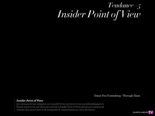Tendance #5
                                          Insider Point of View




                                                                                Diane Von Fustenberg - Through Glass
Insider Point of View
Les marques de luxe adoptent une nouvelle forme narrative et une nouvelle pédagogie en
faisant entrer notre oeil dans leur intimité. L'Insider Point of View permet aux marques de
valoriser leur savoir-faire et de transporter le consommateur au coeur de l'action.
 