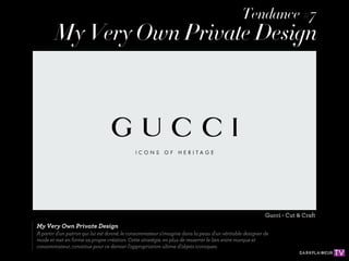 Tendance #7
        My Very Own Private Design




                                                                                                       Gucci - Cut & Craft
My Very Own Private Design
A partir d'un patron qui lui est donné, le consommateur s'imagine dans la peau d'un véritable designer de
mode et met en forme sa propre création. Cette stratégie, en plus de resserrer le lien entre marque et
consommateur, constitue pour ce dernier l'appropriation ultime d'objets iconiques.
 