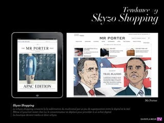 Tendance #9
                                                                             Skyzo Shopping




                                                                                                                       Mr Porter
Skyzo Shopping
Le schyzo shopping consacre la la sublimation du mutlicanal par un jeu de superposition entre le digital et le réel.
Même s'il pourrait rester chez lui, le consommateur se déplace pour procéder à un achat digital.
La boutique devient média et donc schyzo.
 