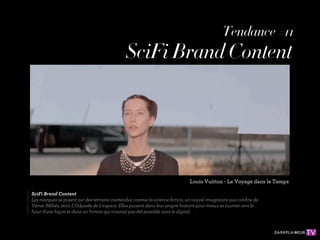 Tendance #11
                                                                                            Tendance #11
                                                                                            Tendance #11
                                            SciFi Brand Content
                                            SciFi Brand Content




                                                                              Louis Vuitton --Le Voyage dans le le Temps
                                                                               Louis Vuitton - Le Voyage dans Temps
                                                                                Louis Vuitton Le Voyage dans le Temps

   SciFi Brand Content
 SciFi Brand Content
SciFi Brand Content
Les marques sese posent sur des terrains inattendus comme la science-ﬁction, un nouvel imaginaire aux conﬁns de
   Les marques posent sur des terrains inattendus comme la science-ﬁction, un nouvel imaginaire aux conﬁns de
 Les marques seposent sur des terrains inattendus comme la science-ﬁction, un nouvel imaginaire aux conﬁns de
Verne, Méliès, 2001 L'Odyssée dede L'espace. Elles puisent dans leur propre histoire pour mieux se tourner vers le
   Verne, Méliès, 2001 L'Odyssée L'espace. Elles puisent dans leur propre histoire pour mieux se tourner vers le
 Verne, Méliès, 2001 L'Odyssée deL'espace. Elles puisent dans leur propre histoire pour mieux se tourner vers le
futur d'une façon et et dans un format qui n'aurait pas été possible sans le digital.
   futur d'une façon dans un format qui n'aurait pas été possible sans le digital.
 futur d'une façon etdans un format qui n'aurait pas été possible sans le digital.
 