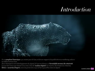 Introduction




Si un complexe historique a pu exister pour le luxe, né de son rapport à la publicité et au marketing, celui-ci
est déﬁnitivement levé.
Avec l'émergence et le développement du digital, le luxe est devenu un formidable terreau de créativité.
Lui qui fait mieux que résister à la crise a fait de l'audace digital son mantra. Ses tendances créatives,
libres et ouvertes d'esprit, sont à la pointe de ce qui se fait aujourd'hui dans le digital.
 