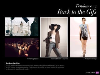 Tendance #2
                                                                                   Back to the Gifs




                                  Cinemagraphs                          Steven Meisel x Diesel       Pedro Lourenço

Back to the Gifs :
Le GIF permet de devenir un instant classic, à peine crée, déjà une référence. C'est un retour
au GIF comme moyen d'expression. Il a le pouvoir de toucher un grand nombre de personnes
en donnant vie aux photos de mode.
 