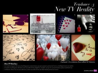 Tendance #3
                                                                               New TV Reality




                                                                                         Cacharel - Co-création d’un coffret St Valentin
New TV Reality :
La mode s'empare de ceux, les blogueurs notamment, qui par passion personnel ont su intelligemment se mettre
en scène. Le blogueur devient une nouvelle forme d'égérie, "insider", en qui le consommateur place aisément sa
conﬁance. Avec fun et auto dérision, cette nouvelle forme de télé-réalité prend son essor.
 