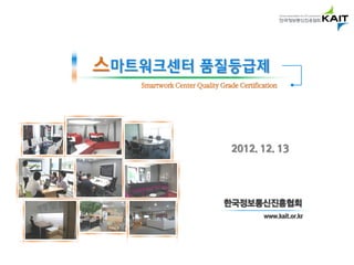 스마트워크센터 품질등급제
   Smartwork Center Quality Grade Certification




                                2012. 12. 13




                             한국정보통신진흥협회
                                          www.kait.or.kr
 