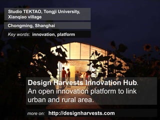 Studio TEKTAO, Tongji University,
    Xianqiao village
   Chongming, Shanghai
    Key words: innovation, platform




                Design Harvests Innovation Hub.
                An open innovation platform to link
                urban and rural area.
                  more on: http://designharvests.com
Insert also the logos/names of the main institutions involved in the project...
 