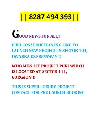 || 8287 494 393||

G   OOD NEWS FOR ALL!!

PURI CONSTRUCTION IS GOING TO
LAUNCH NEW PROJECT IN SECTOR 104,
DWARKA EXPRESSWAY!!!

WHO MISS 1ST PROJECT PURI WHICH
IS LOCATED AT SECTOR 111,
GURGAON!!!

THIS IS SUPER LUXURY PROJECT
CONTACT FOR PRE LAUNCH BOOKING
 