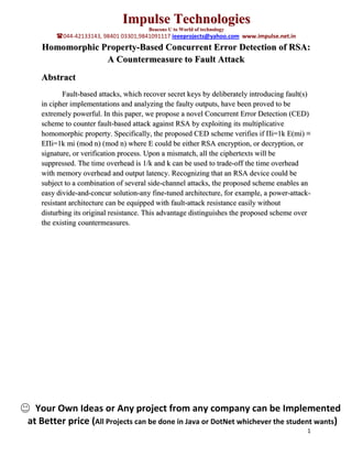 Impulse Technologies
                                      Beacons U to World of technology
        044-42133143, 98401 03301,9841091117 ieeeprojects@yahoo.com www.impulse.net.in
   Homomorphic Property-Based Concurrent Error Detection of RSA:
                A Countermeasure to Fault Attack
   Abstract
          Fault-based attacks, which recover secret keys by deliberately introducing fault(s)
   in cipher implementations and analyzing the faulty outputs, have been proved to be
   extremely powerful. In this paper, we propose a novel Concurrent Error Detection (CED)
   scheme to counter fault-based attack against RSA by exploiting its multiplicative
   homomorphic property. Specifically, the proposed CED scheme verifies if Πi=1k E(mi) ≡
   EΠi=1k mi (mod n) (mod n) where E could be either RSA encryption, or decryption, or
   signature, or verification process. Upon a mismatch, all the ciphertexts will be
   suppressed. The time overhead is 1/k and k can be used to trade-off the time overhead
   with memory overhead and output latency. Recognizing that an RSA device could be
   subject to a combination of several side-channel attacks, the proposed scheme enables an
   easy divide-and-concur solution-any fine-tuned architecture, for example, a power-attack-
   resistant architecture can be equipped with fault-attack resistance easily without
   disturbing its original resistance. This advantage distinguishes the proposed scheme over
   the existing countermeasures.




  Your Own Ideas or Any project from any company can be Implemented
at Better price (All Projects can be done in Java or DotNet whichever the student wants)
                                                                                           1
 