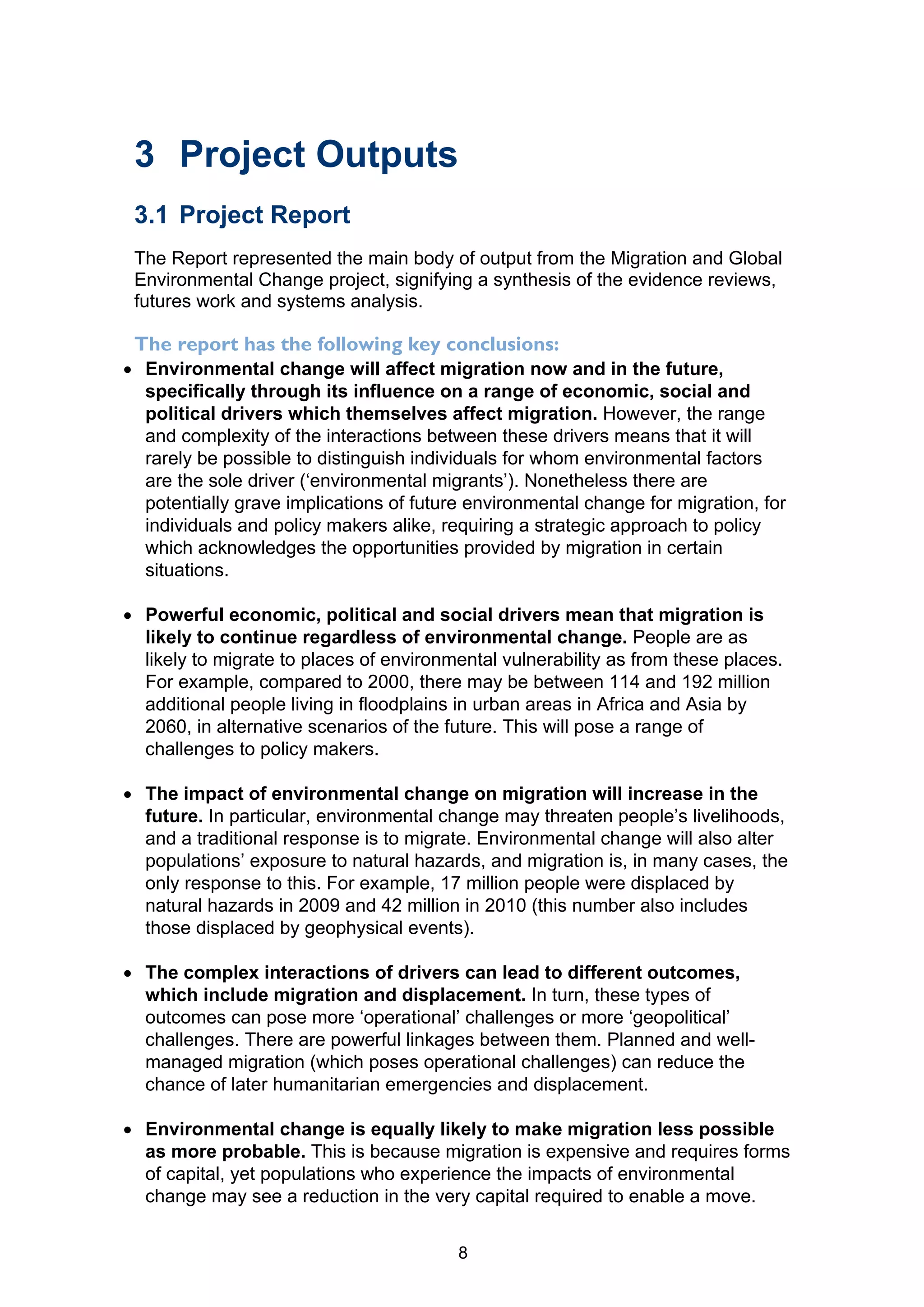 3 Project Outputs
 3.1 Project Report
 The Report represented the main body of output from the Migration and Global
 Environmental Change project, signifying a synthesis of the evidence reviews,
 futures work and systems analysis.

 The report has the following key conclusions:
 Environmental change will affect migration now and in the future,
  specifically through its influence on a range of economic, social and
  political drivers which themselves affect migration. However, the range
  and complexity of the interactions between these drivers means that it will
  rarely be possible to distinguish individuals for whom environmental factors
  are the sole driver (‘environmental migrants’). Nonetheless there are
  potentially grave implications of future environmental change for migration, for
  individuals and policy makers alike, requiring a strategic approach to policy
  which acknowledges the opportunities provided by migration in certain
  situations.

 Powerful economic, political and social drivers mean that migration is
  likely to continue regardless of environmental change. People are as
  likely to migrate to places of environmental vulnerability as from these places.
  For example, compared to 2000, there may be between 114 and 192 million
  additional people living in floodplains in urban areas in Africa and Asia by
  2060, in alternative scenarios of the future. This will pose a range of
  challenges to policy makers.

 The impact of environmental change on migration will increase in the
  future. In particular, environmental change may threaten people’s livelihoods,
  and a traditional response is to migrate. Environmental change will also alter
  populations’ exposure to natural hazards, and migration is, in many cases, the
  only response to this. For example, 17 million people were displaced by
  natural hazards in 2009 and 42 million in 2010 (this number also includes
  those displaced by geophysical events).

 The complex interactions of drivers can lead to different outcomes,
  which include migration and displacement. In turn, these types of
  outcomes can pose more ‘operational’ challenges or more ‘geopolitical’
  challenges. There are powerful linkages between them. Planned and well-
  managed migration (which poses operational challenges) can reduce the
  chance of later humanitarian emergencies and displacement.

 Environmental change is equally likely to make migration less possible
  as more probable. This is because migration is expensive and requires forms
  of capital, yet populations who experience the impacts of environmental
  change may see a reduction in the very capital required to enable a move.


                                         8
 