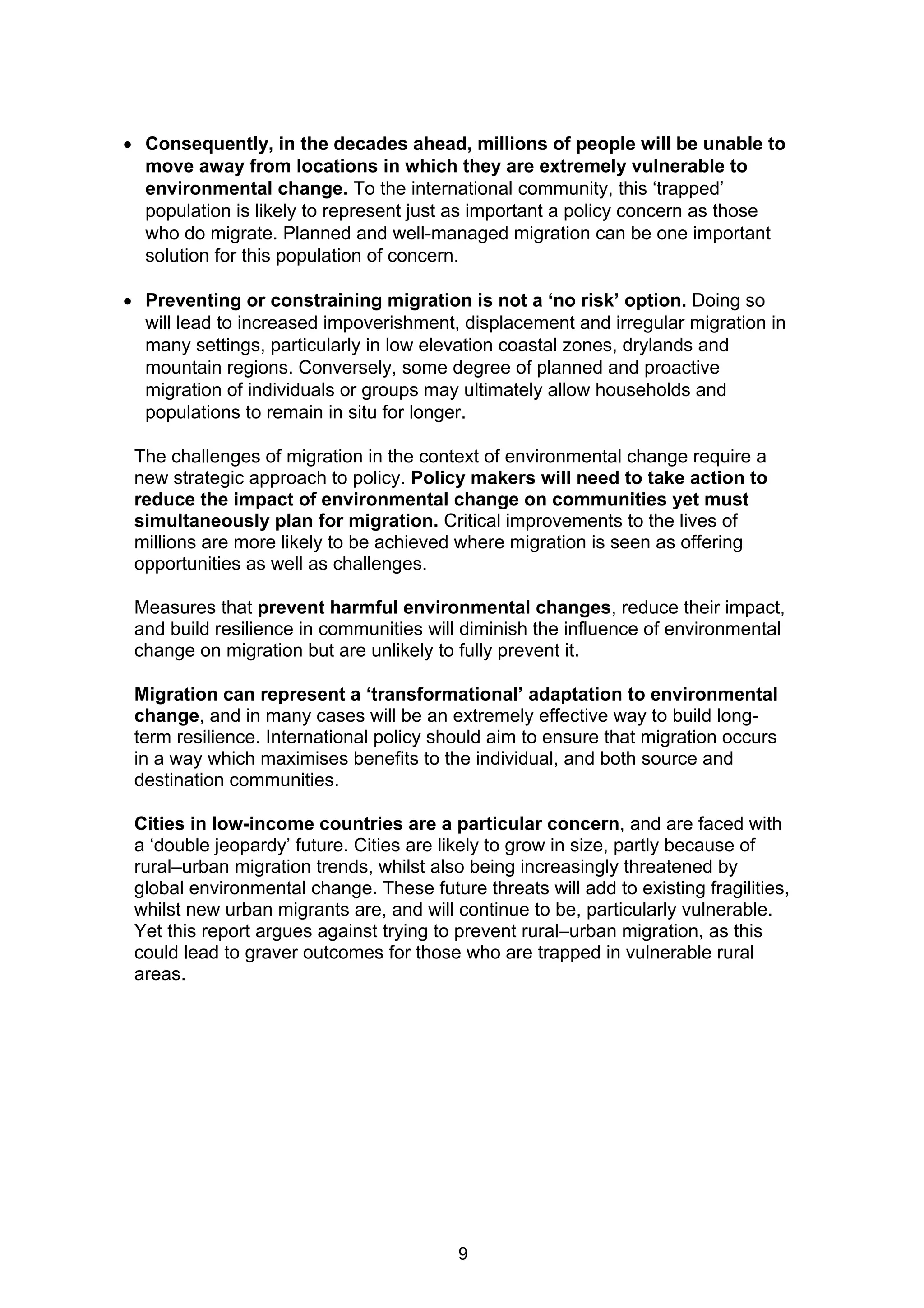  Consequently, in the decades ahead, millions of people will be unable to
  move away from locations in which they are extremely vulnerable to
  environmental change. To the international community, this ‘trapped’
  population is likely to represent just as important a policy concern as those
  who do migrate. Planned and well-managed migration can be one important
  solution for this population of concern.

 Preventing or constraining migration is not a ‘no risk’ option. Doing so
  will lead to increased impoverishment, displacement and irregular migration in
  many settings, particularly in low elevation coastal zones, drylands and
  mountain regions. Conversely, some degree of planned and proactive
  migration of individuals or groups may ultimately allow households and
  populations to remain in situ for longer.

 The challenges of migration in the context of environmental change require a
 new strategic approach to policy. Policy makers will need to take action to
 reduce the impact of environmental change on communities yet must
 simultaneously plan for migration. Critical improvements to the lives of
 millions are more likely to be achieved where migration is seen as offering
 opportunities as well as challenges.

 Measures that prevent harmful environmental changes, reduce their impact,
 and build resilience in communities will diminish the influence of environmental
 change on migration but are unlikely to fully prevent it.

 Migration can represent a ‘transformational’ adaptation to environmental
 change, and in many cases will be an extremely effective way to build long-
 term resilience. International policy should aim to ensure that migration occurs
 in a way which maximises benefits to the individual, and both source and
 destination communities.

 Cities in low-income countries are a particular concern, and are faced with
 a ‘double jeopardy’ future. Cities are likely to grow in size, partly because of
 rural–urban migration trends, whilst also being increasingly threatened by
 global environmental change. These future threats will add to existing fragilities,
 whilst new urban migrants are, and will continue to be, particularly vulnerable.
 Yet this report argues against trying to prevent rural–urban migration, as this
 could lead to graver outcomes for those who are trapped in vulnerable rural
 areas.




                                          9
 