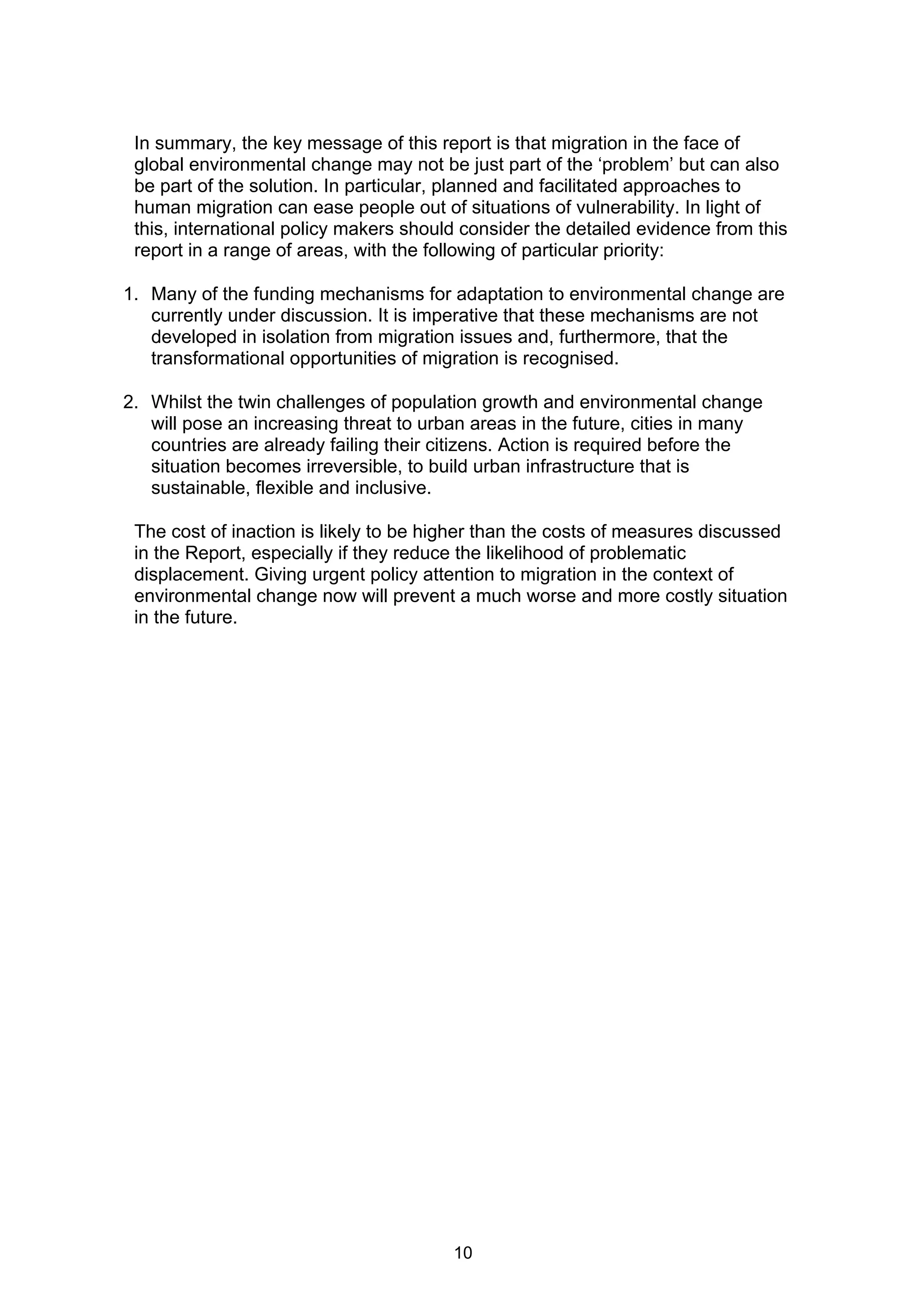 In summary, the key message of this report is that migration in the face of
 global environmental change may not be just part of the ‘problem’ but can also
 be part of the solution. In particular, planned and facilitated approaches to
 human migration can ease people out of situations of vulnerability. In light of
 this, international policy makers should consider the detailed evidence from this
 report in a range of areas, with the following of particular priority:

1. Many of the funding mechanisms for adaptation to environmental change are
   currently under discussion. It is imperative that these mechanisms are not
   developed in isolation from migration issues and, furthermore, that the
   transformational opportunities of migration is recognised.

2. Whilst the twin challenges of population growth and environmental change
   will pose an increasing threat to urban areas in the future, cities in many
   countries are already failing their citizens. Action is required before the
   situation becomes irreversible, to build urban infrastructure that is
   sustainable, flexible and inclusive.

 The cost of inaction is likely to be higher than the costs of measures discussed
 in the Report, especially if they reduce the likelihood of problematic
 displacement. Giving urgent policy attention to migration in the context of
 environmental change now will prevent a much worse and more costly situation
 in the future.




                                        10
 