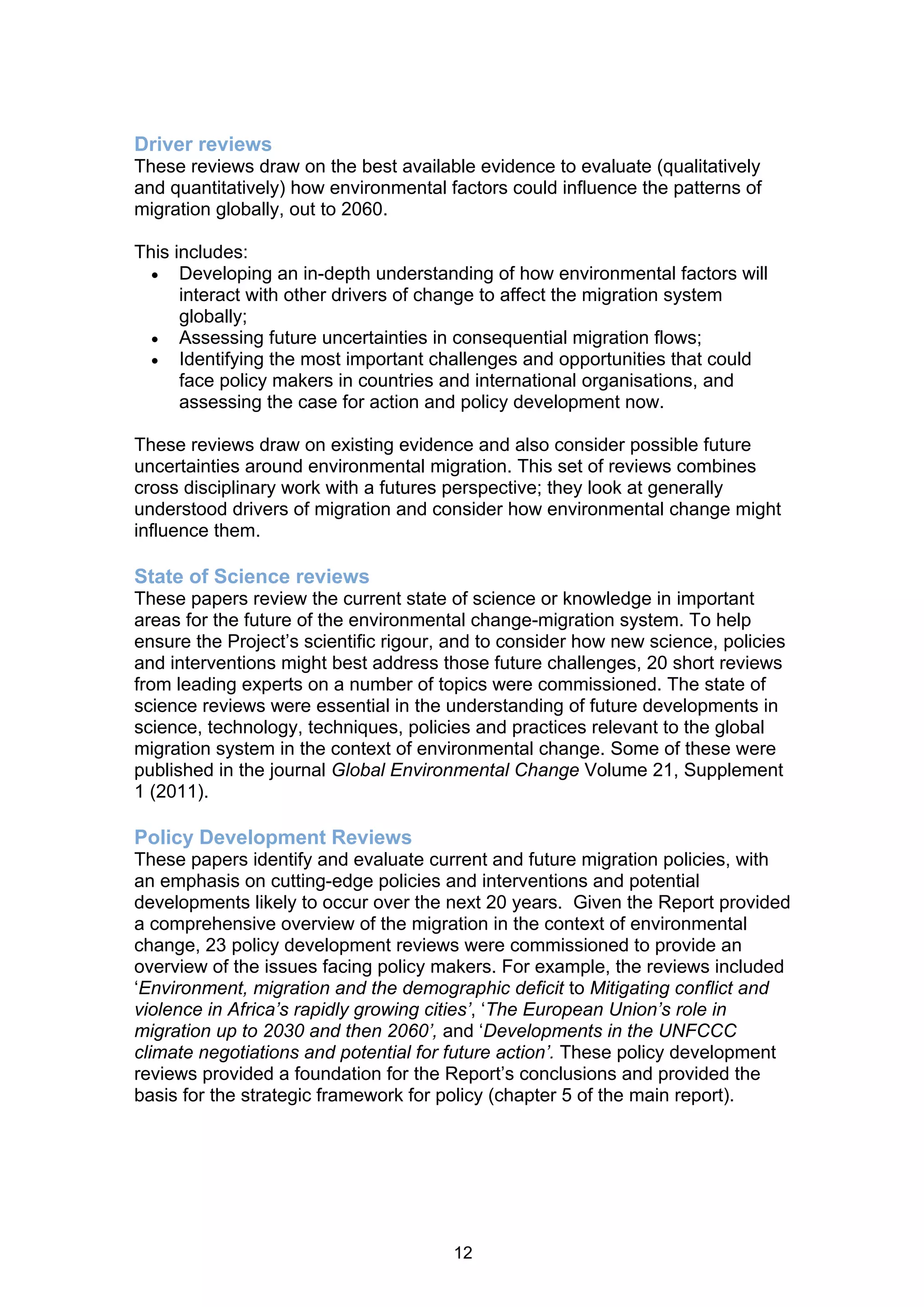 Driver reviews
These reviews draw on the best available evidence to evaluate (qualitatively
and quantitatively) how environmental factors could influence the patterns of
migration globally, out to 2060.

This includes:
   Developing an in-depth understanding of how environmental factors will
      interact with other drivers of change to affect the migration system
      globally;
   Assessing future uncertainties in consequential migration flows;
   Identifying the most important challenges and opportunities that could
      face policy makers in countries and international organisations, and
      assessing the case for action and policy development now.

These reviews draw on existing evidence and also consider possible future
uncertainties around environmental migration. This set of reviews combines
cross disciplinary work with a futures perspective; they look at generally
understood drivers of migration and consider how environmental change might
influence them.

State of Science reviews
These papers review the current state of science or knowledge in important
areas for the future of the environmental change-migration system. To help
ensure the Project’s scientific rigour, and to consider how new science, policies
and interventions might best address those future challenges, 20 short reviews
from leading experts on a number of topics were commissioned. The state of
science reviews were essential in the understanding of future developments in
science, technology, techniques, policies and practices relevant to the global
migration system in the context of environmental change. Some of these were
published in the journal Global Environmental Change Volume 21, Supplement
1 (2011).

Policy Development Reviews
These papers identify and evaluate current and future migration policies, with
an emphasis on cutting-edge policies and interventions and potential
developments likely to occur over the next 20 years. Given the Report provided
a comprehensive overview of the migration in the context of environmental
change, 23 policy development reviews were commissioned to provide an
overview of the issues facing policy makers. For example, the reviews included
‘Environment, migration and the demographic deficit to Mitigating conflict and
violence in Africa’s rapidly growing cities’, ‘The European Union’s role in
migration up to 2030 and then 2060’, and ‘Developments in the UNFCCC
climate negotiations and potential for future action’. These policy development
reviews provided a foundation for the Report’s conclusions and provided the
basis for the strategic framework for policy (chapter 5 of the main report).




                                       12
 