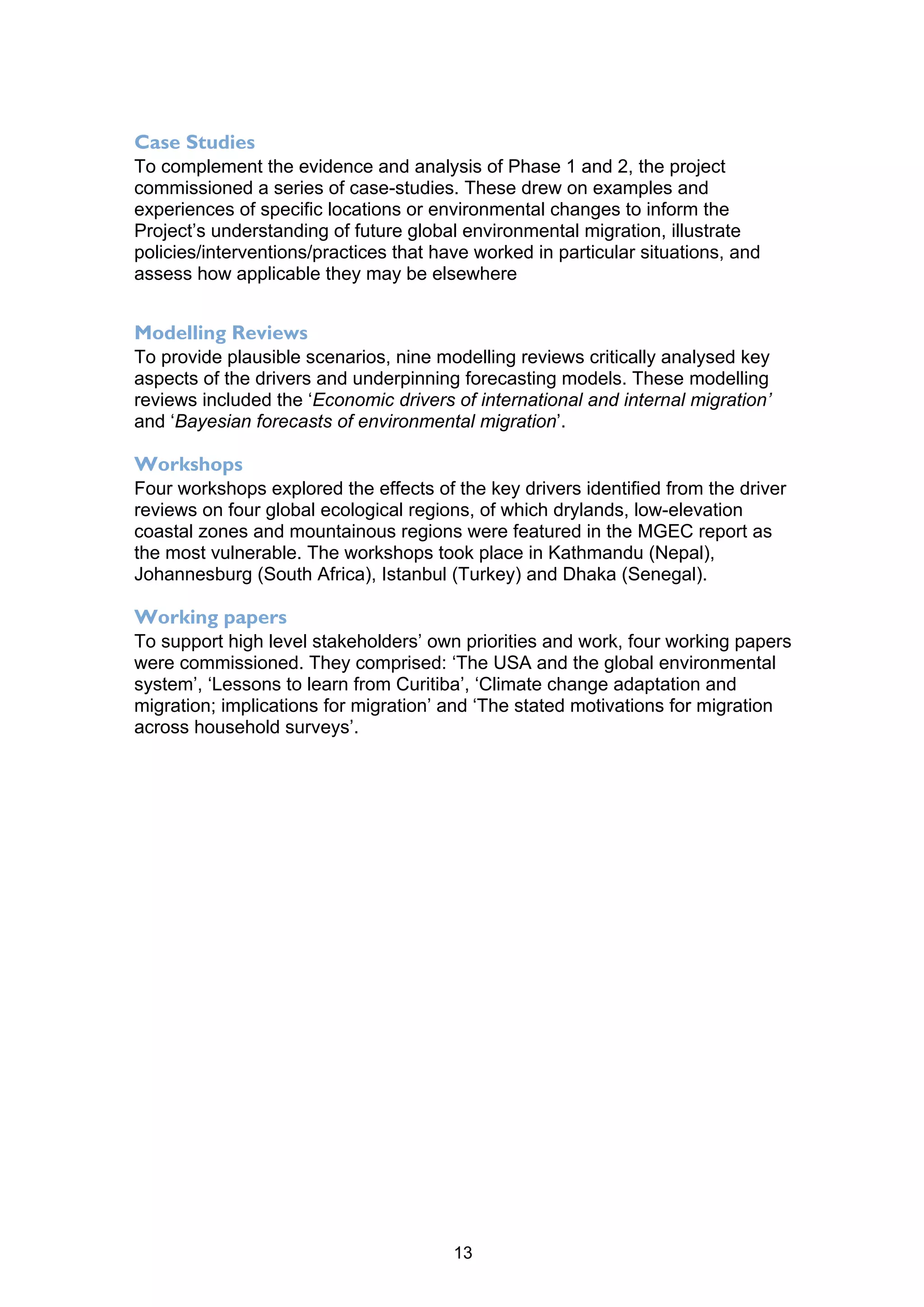 Case Studies
To complement the evidence and analysis of Phase 1 and 2, the project
commissioned a series of case-studies. These drew on examples and
experiences of specific locations or environmental changes to inform the
Project’s understanding of future global environmental migration, illustrate
policies/interventions/practices that have worked in particular situations, and
assess how applicable they may be elsewhere


Modelling Reviews
To provide plausible scenarios, nine modelling reviews critically analysed key
aspects of the drivers and underpinning forecasting models. These modelling
reviews included the ‘Economic drivers of international and internal migration’
and ‘Bayesian forecasts of environmental migration’.

Workshops
Four workshops explored the effects of the key drivers identified from the driver
reviews on four global ecological regions, of which drylands, low-elevation
coastal zones and mountainous regions were featured in the MGEC report as
the most vulnerable. The workshops took place in Kathmandu (Nepal),
Johannesburg (South Africa), Istanbul (Turkey) and Dhaka (Senegal).

Working papers
To support high level stakeholders’ own priorities and work, four working papers
were commissioned. They comprised: ‘The USA and the global environmental
system’, ‘Lessons to learn from Curitiba’, ‘Climate change adaptation and
migration; implications for migration’ and ‘The stated motivations for migration
across household surveys’.




                                        13
 