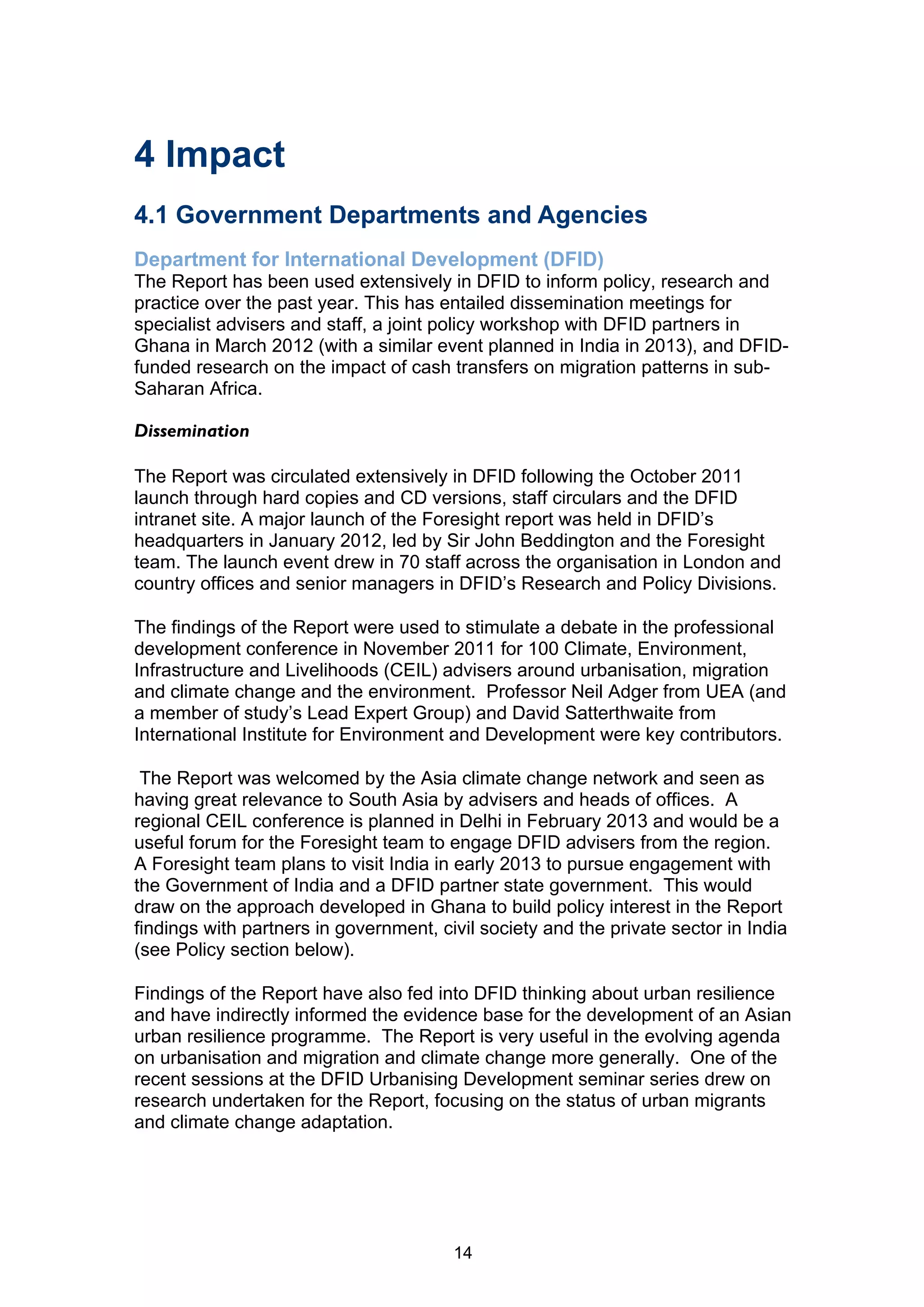 4 Impact
4.1 Government Departments and Agencies
Department for International Development (DFID)
The Report has been used extensively in DFID to inform policy, research and
practice over the past year. This has entailed dissemination meetings for
specialist advisers and staff, a joint policy workshop with DFID partners in
Ghana in March 2012 (with a similar event planned in India in 2013), and DFID-
funded research on the impact of cash transfers on migration patterns in sub-
Saharan Africa.

Dissemination

The Report was circulated extensively in DFID following the October 2011
launch through hard copies and CD versions, staff circulars and the DFID
intranet site. A major launch of the Foresight report was held in DFID’s
headquarters in January 2012, led by Sir John Beddington and the Foresight
team. The launch event drew in 70 staff across the organisation in London and
country offices and senior managers in DFID’s Research and Policy Divisions.

The findings of the Report were used to stimulate a debate in the professional
development conference in November 2011 for 100 Climate, Environment,
Infrastructure and Livelihoods (CEIL) advisers around urbanisation, migration
and climate change and the environment. Professor Neil Adger from UEA (and
a member of study’s Lead Expert Group) and David Satterthwaite from
International Institute for Environment and Development were key contributors.

 The Report was welcomed by the Asia climate change network and seen as
having great relevance to South Asia by advisers and heads of offices. A
regional CEIL conference is planned in Delhi in February 2013 and would be a
useful forum for the Foresight team to engage DFID advisers from the region.
A Foresight team plans to visit India in early 2013 to pursue engagement with
the Government of India and a DFID partner state government. This would
draw on the approach developed in Ghana to build policy interest in the Report
findings with partners in government, civil society and the private sector in India
(see Policy section below).

Findings of the Report have also fed into DFID thinking about urban resilience
and have indirectly informed the evidence base for the development of an Asian
urban resilience programme. The Report is very useful in the evolving agenda
on urbanisation and migration and climate change more generally. One of the
recent sessions at the DFID Urbanising Development seminar series drew on
research undertaken for the Report, focusing on the status of urban migrants
and climate change adaptation.




                                        14
 