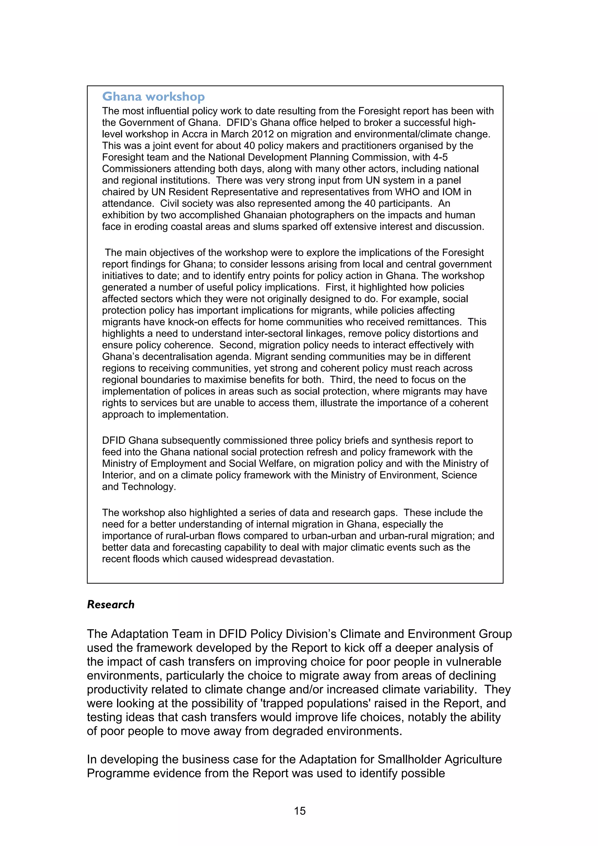 Ghana workshop
  The most influential policy work to date resulting from the Foresight report has been with
  the Government of Ghana. DFID’s Ghana office helped to broker a successful high-
  level workshop in Accra in March 2012 on migration and environmental/climate change.
  This was a joint event for about 40 policy makers and practitioners organised by the
  Foresight team and the National Development Planning Commission, with 4-5
  Commissioners attending both days, along with many other actors, including national
  and regional institutions. There was very strong input from UN system in a panel
  chaired by UN Resident Representative and representatives from WHO and IOM in
  attendance. Civil society was also represented among the 40 participants. An
  exhibition by two accomplished Ghanaian photographers on the impacts and human
  face in eroding coastal areas and slums sparked off extensive interest and discussion.

   The main objectives of the workshop were to explore the implications of the Foresight
  report findings for Ghana; to consider lessons arising from local and central government
  initiatives to date; and to identify entry points for policy action in Ghana. The workshop
  generated a number of useful policy implications. First, it highlighted how policies
  affected sectors which they were not originally designed to do. For example, social
  protection policy has important implications for migrants, while policies affecting
  migrants have knock-on effects for home communities who received remittances. This
  highlights a need to understand inter-sectoral linkages, remove policy distortions and
  ensure policy coherence. Second, migration policy needs to interact effectively with
  Ghana’s decentralisation agenda. Migrant sending communities may be in different
  regions to receiving communities, yet strong and coherent policy must reach across
  regional boundaries to maximise benefits for both. Third, the need to focus on the
  implementation of polices in areas such as social protection, where migrants may have
  rights to services but are unable to access them, illustrate the importance of a coherent
  approach to implementation.

  DFID Ghana subsequently commissioned three policy briefs and synthesis report to
  feed into the Ghana national social protection refresh and policy framework with the
  Ministry of Employment and Social Welfare, on migration policy and with the Ministry of
  Interior, and on a climate policy framework with the Ministry of Environment, Science
  and Technology.

  The workshop also highlighted a series of data and research gaps. These include the
  need for a better understanding of internal migration in Ghana, especially the
  importance of rural-urban flows compared to urban-urban and urban-rural migration; and
  better data and forecasting capability to deal with major climatic events such as the
  recent floods which caused widespread devastation.



Research

The Adaptation Team in DFID Policy Division’s Climate and Environment Group
used the framework developed by the Report to kick off a deeper analysis of
the impact of cash transfers on improving choice for poor people in vulnerable
environments, particularly the choice to migrate away from areas of declining
productivity related to climate change and/or increased climate variability. They
were looking at the possibility of 'trapped populations' raised in the Report, and
testing ideas that cash transfers would improve life choices, notably the ability
of poor people to move away from degraded environments.

In developing the business case for the Adaptation for Smallholder Agriculture
Programme evidence from the Report was used to identify possible


                                              15
 