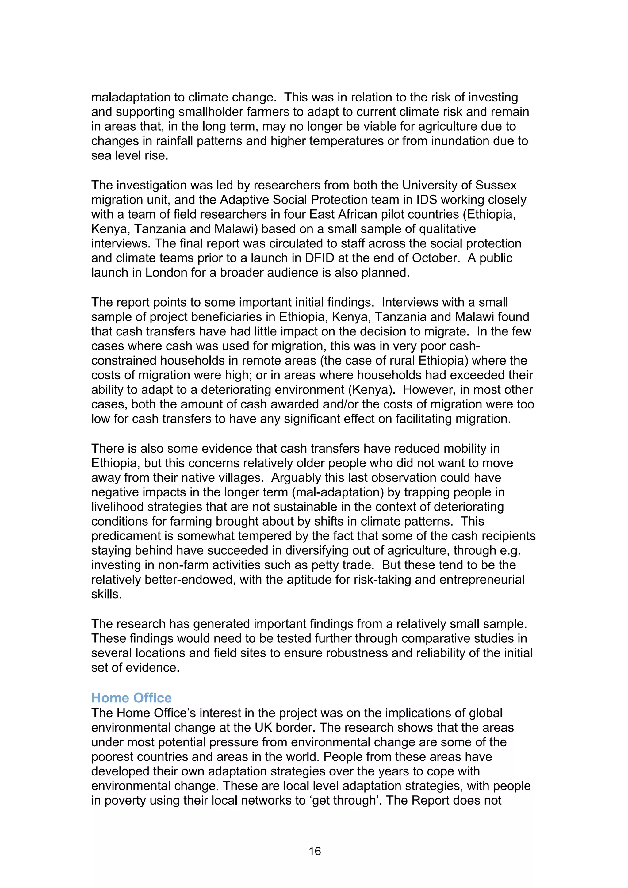 maladaptation to climate change. This was in relation to the risk of investing
and supporting smallholder farmers to adapt to current climate risk and remain
in areas that, in the long term, may no longer be viable for agriculture due to
changes in rainfall patterns and higher temperatures or from inundation due to
sea level rise.

The investigation was led by researchers from both the University of Sussex
migration unit, and the Adaptive Social Protection team in IDS working closely
with a team of field researchers in four East African pilot countries (Ethiopia,
Kenya, Tanzania and Malawi) based on a small sample of qualitative
interviews. The final report was circulated to staff across the social protection
and climate teams prior to a launch in DFID at the end of October. A public
launch in London for a broader audience is also planned.

The report points to some important initial findings. Interviews with a small
sample of project beneficiaries in Ethiopia, Kenya, Tanzania and Malawi found
that cash transfers have had little impact on the decision to migrate. In the few
cases where cash was used for migration, this was in very poor cash-
constrained households in remote areas (the case of rural Ethiopia) where the
costs of migration were high; or in areas where households had exceeded their
ability to adapt to a deteriorating environment (Kenya). However, in most other
cases, both the amount of cash awarded and/or the costs of migration were too
low for cash transfers to have any significant effect on facilitating migration.

There is also some evidence that cash transfers have reduced mobility in
Ethiopia, but this concerns relatively older people who did not want to move
away from their native villages. Arguably this last observation could have
negative impacts in the longer term (mal-adaptation) by trapping people in
livelihood strategies that are not sustainable in the context of deteriorating
conditions for farming brought about by shifts in climate patterns. This
predicament is somewhat tempered by the fact that some of the cash recipients
staying behind have succeeded in diversifying out of agriculture, through e.g.
investing in non-farm activities such as petty trade. But these tend to be the
relatively better-endowed, with the aptitude for risk-taking and entrepreneurial
skills.

The research has generated important findings from a relatively small sample.
These findings would need to be tested further through comparative studies in
several locations and field sites to ensure robustness and reliability of the initial
set of evidence.

Home Office
The Home Office’s interest in the project was on the implications of global
environmental change at the UK border. The research shows that the areas
under most potential pressure from environmental change are some of the
poorest countries and areas in the world. People from these areas have
developed their own adaptation strategies over the years to cope with
environmental change. These are local level adaptation strategies, with people
in poverty using their local networks to ‘get through’. The Report does not


                                         16
 