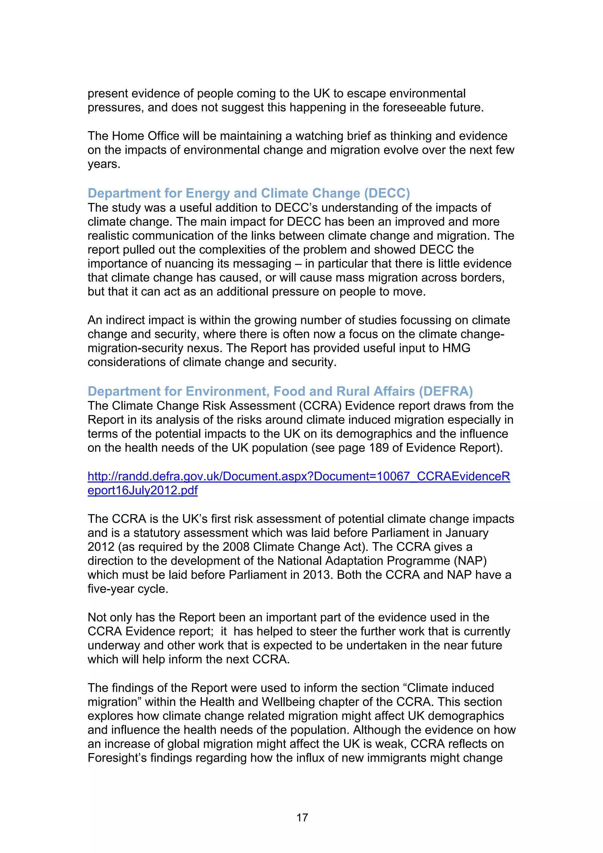 present evidence of people coming to the UK to escape environmental
pressures, and does not suggest this happening in the foreseeable future.

The Home Office will be maintaining a watching brief as thinking and evidence
on the impacts of environmental change and migration evolve over the next few
years.

Department for Energy and Climate Change (DECC)
The study was a useful addition to DECC’s understanding of the impacts of
climate change. The main impact for DECC has been an improved and more
realistic communication of the links between climate change and migration. The
report pulled out the complexities of the problem and showed DECC the
importance of nuancing its messaging – in particular that there is little evidence
that climate change has caused, or will cause mass migration across borders,
but that it can act as an additional pressure on people to move.

An indirect impact is within the growing number of studies focussing on climate
change and security, where there is often now a focus on the climate change-
migration-security nexus. The Report has provided useful input to HMG
considerations of climate change and security.

Department for Environment, Food and Rural Affairs (DEFRA)
The Climate Change Risk Assessment (CCRA) Evidence report draws from the
Report in its analysis of the risks around climate induced migration especially in
terms of the potential impacts to the UK on its demographics and the influence
on the health needs of the UK population (see page 189 of Evidence Report).

http://randd.defra.gov.uk/Document.aspx?Document=10067_CCRAEvidenceR
eport16July2012.pdf

The CCRA is the UK’s first risk assessment of potential climate change impacts
and is a statutory assessment which was laid before Parliament in January
2012 (as required by the 2008 Climate Change Act). The CCRA gives a
direction to the development of the National Adaptation Programme (NAP)
which must be laid before Parliament in 2013. Both the CCRA and NAP have a
five-year cycle.

Not only has the Report been an important part of the evidence used in the
CCRA Evidence report; it has helped to steer the further work that is currently
underway and other work that is expected to be undertaken in the near future
which will help inform the next CCRA.

The findings of the Report were used to inform the section “Climate induced
migration” within the Health and Wellbeing chapter of the CCRA. This section
explores how climate change related migration might affect UK demographics
and influence the health needs of the population. Although the evidence on how
an increase of global migration might affect the UK is weak, CCRA reflects on
Foresight’s findings regarding how the influx of new immigrants might change



                                        17
 