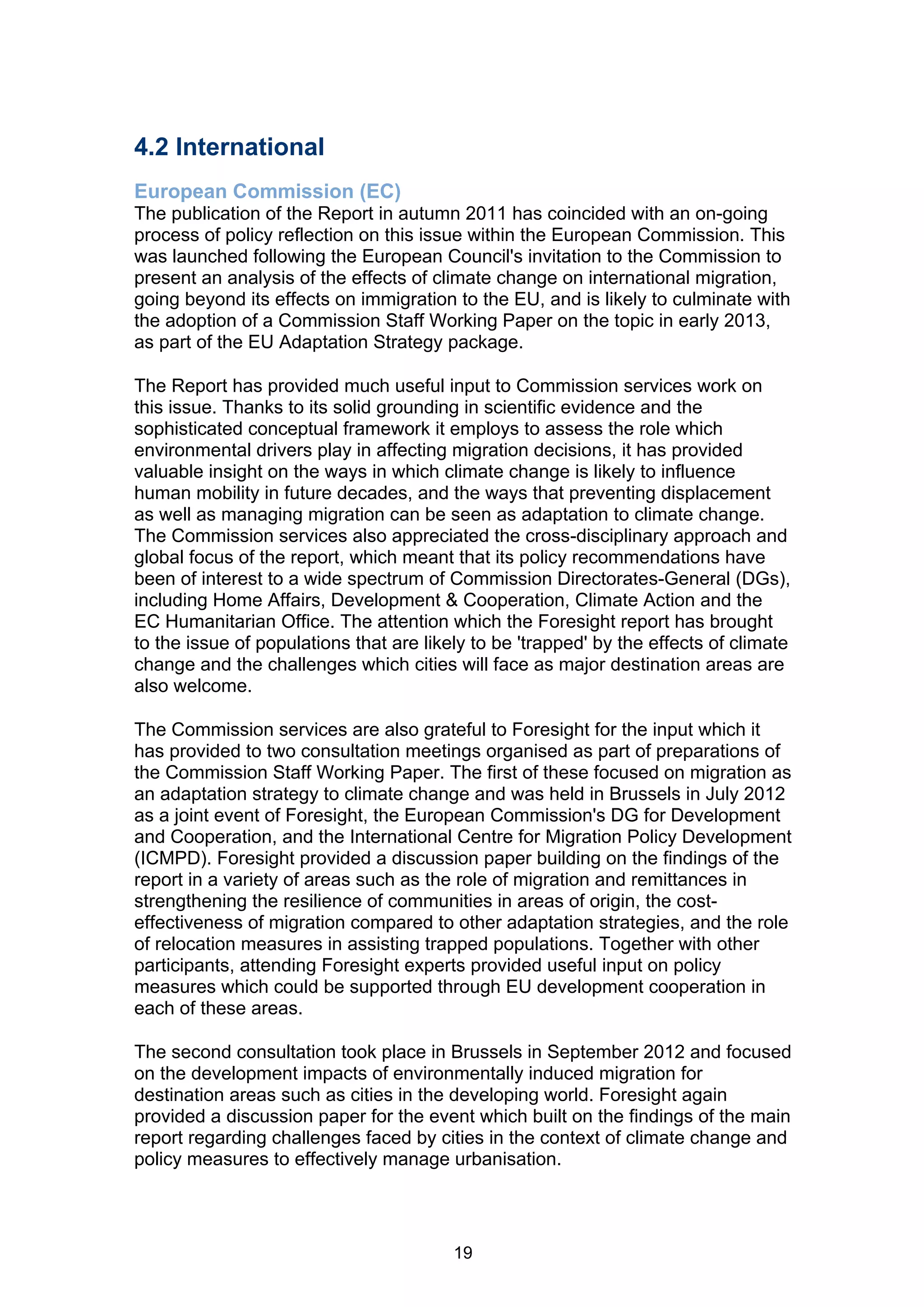 4.2 International
European Commission (EC)
The publication of the Report in autumn 2011 has coincided with an on-going
process of policy reflection on this issue within the European Commission. This
was launched following the European Council's invitation to the Commission to
present an analysis of the effects of climate change on international migration,
going beyond its effects on immigration to the EU, and is likely to culminate with
the adoption of a Commission Staff Working Paper on the topic in early 2013,
as part of the EU Adaptation Strategy package.

The Report has provided much useful input to Commission services work on
this issue. Thanks to its solid grounding in scientific evidence and the
sophisticated conceptual framework it employs to assess the role which
environmental drivers play in affecting migration decisions, it has provided
valuable insight on the ways in which climate change is likely to influence
human mobility in future decades, and the ways that preventing displacement
as well as managing migration can be seen as adaptation to climate change.
The Commission services also appreciated the cross-disciplinary approach and
global focus of the report, which meant that its policy recommendations have
been of interest to a wide spectrum of Commission Directorates-General (DGs),
including Home Affairs, Development & Cooperation, Climate Action and the
EC Humanitarian Office. The attention which the Foresight report has brought
to the issue of populations that are likely to be 'trapped' by the effects of climate
change and the challenges which cities will face as major destination areas are
also welcome.

The Commission services are also grateful to Foresight for the input which it
has provided to two consultation meetings organised as part of preparations of
the Commission Staff Working Paper. The first of these focused on migration as
an adaptation strategy to climate change and was held in Brussels in July 2012
as a joint event of Foresight, the European Commission's DG for Development
and Cooperation, and the International Centre for Migration Policy Development
(ICMPD). Foresight provided a discussion paper building on the findings of the
report in a variety of areas such as the role of migration and remittances in
strengthening the resilience of communities in areas of origin, the cost-
effectiveness of migration compared to other adaptation strategies, and the role
of relocation measures in assisting trapped populations. Together with other
participants, attending Foresight experts provided useful input on policy
measures which could be supported through EU development cooperation in
each of these areas.

The second consultation took place in Brussels in September 2012 and focused
on the development impacts of environmentally induced migration for
destination areas such as cities in the developing world. Foresight again
provided a discussion paper for the event which built on the findings of the main
report regarding challenges faced by cities in the context of climate change and
policy measures to effectively manage urbanisation.




                                         19
 