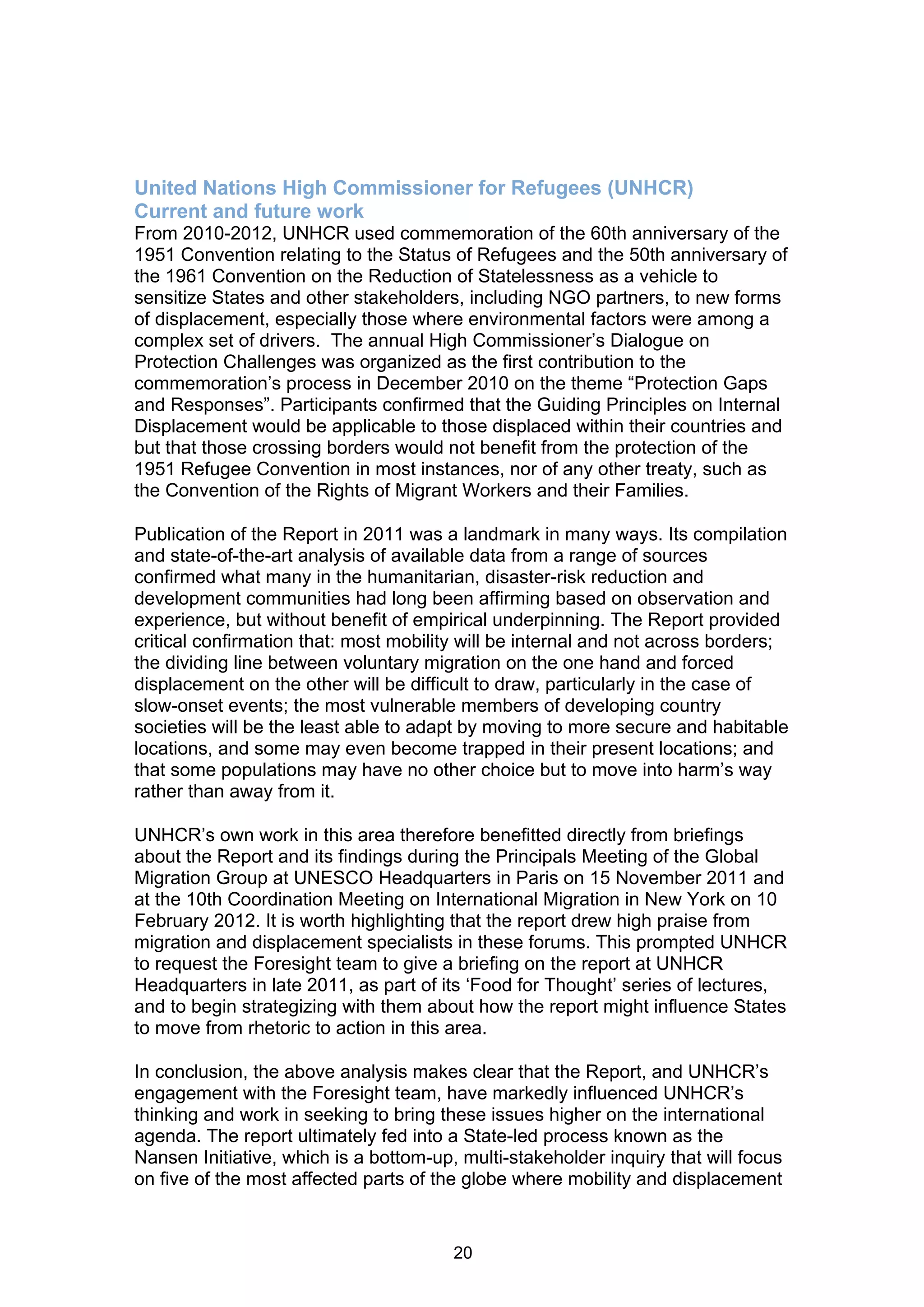United Nations High Commissioner for Refugees (UNHCR)
Current and future work
From 2010-2012, UNHCR used commemoration of the 60th anniversary of the
1951 Convention relating to the Status of Refugees and the 50th anniversary of
the 1961 Convention on the Reduction of Statelessness as a vehicle to
sensitize States and other stakeholders, including NGO partners, to new forms
of displacement, especially those where environmental factors were among a
complex set of drivers. The annual High Commissioner’s Dialogue on
Protection Challenges was organized as the first contribution to the
commemoration’s process in December 2010 on the theme “Protection Gaps
and Responses”. Participants confirmed that the Guiding Principles on Internal
Displacement would be applicable to those displaced within their countries and
but that those crossing borders would not benefit from the protection of the
1951 Refugee Convention in most instances, nor of any other treaty, such as
the Convention of the Rights of Migrant Workers and their Families.

Publication of the Report in 2011 was a landmark in many ways. Its compilation
and state-of-the-art analysis of available data from a range of sources
confirmed what many in the humanitarian, disaster-risk reduction and
development communities had long been affirming based on observation and
experience, but without benefit of empirical underpinning. The Report provided
critical confirmation that: most mobility will be internal and not across borders;
the dividing line between voluntary migration on the one hand and forced
displacement on the other will be difficult to draw, particularly in the case of
slow-onset events; the most vulnerable members of developing country
societies will be the least able to adapt by moving to more secure and habitable
locations, and some may even become trapped in their present locations; and
that some populations may have no other choice but to move into harm’s way
rather than away from it.

UNHCR’s own work in this area therefore benefitted directly from briefings
about the Report and its findings during the Principals Meeting of the Global
Migration Group at UNESCO Headquarters in Paris on 15 November 2011 and
at the 10th Coordination Meeting on International Migration in New York on 10
February 2012. It is worth highlighting that the report drew high praise from
migration and displacement specialists in these forums. This prompted UNHCR
to request the Foresight team to give a briefing on the report at UNHCR
Headquarters in late 2011, as part of its ‘Food for Thought’ series of lectures,
and to begin strategizing with them about how the report might influence States
to move from rhetoric to action in this area.

In conclusion, the above analysis makes clear that the Report, and UNHCR’s
engagement with the Foresight team, have markedly influenced UNHCR’s
thinking and work in seeking to bring these issues higher on the international
agenda. The report ultimately fed into a State-led process known as the
Nansen Initiative, which is a bottom-up, multi-stakeholder inquiry that will focus
on five of the most affected parts of the globe where mobility and displacement


                                        20
 
