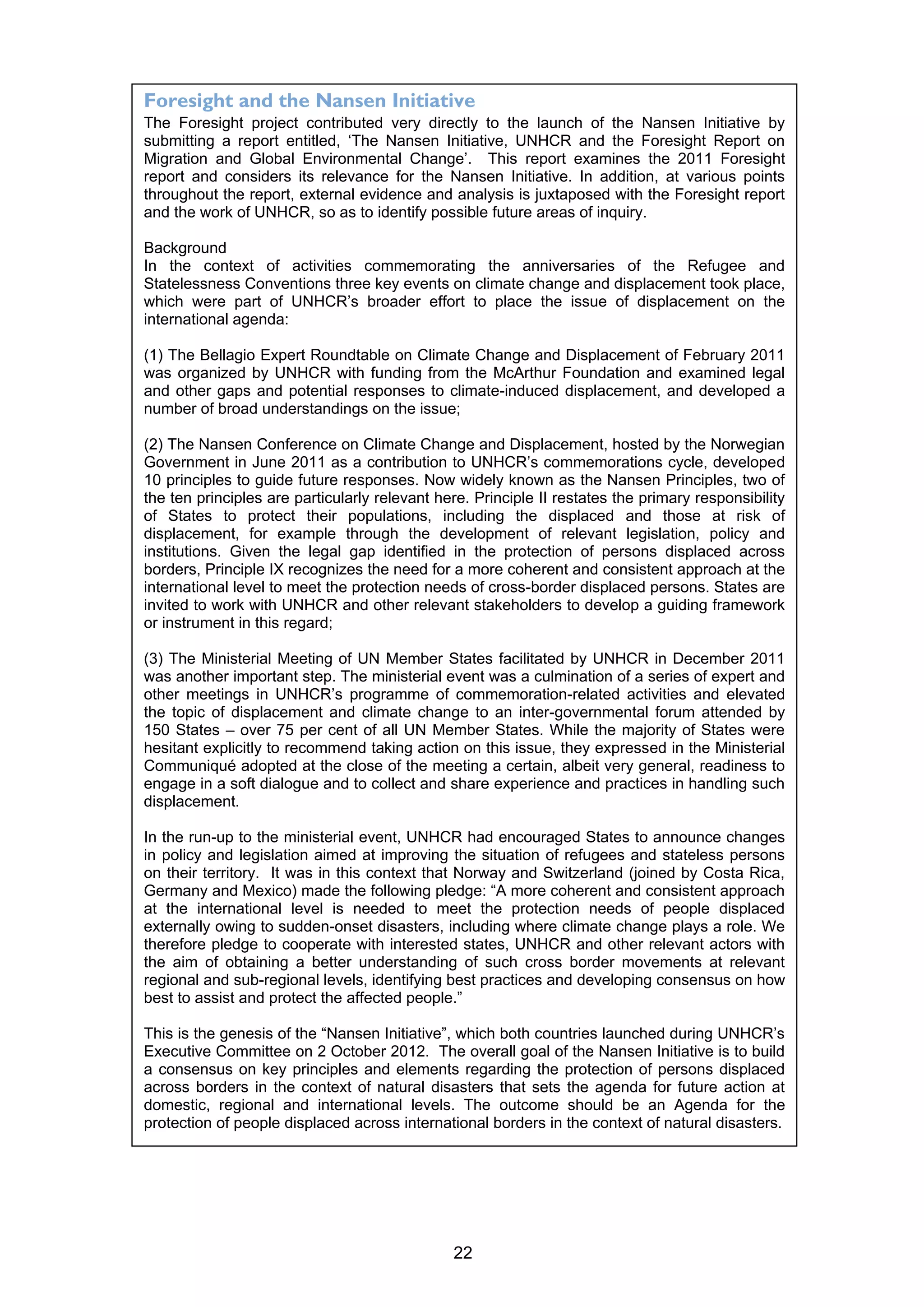 Foresight and the Nansen Initiative
The Foresight project contributed very directly to the launch of the Nansen Initiative by
submitting a report entitled, ‘The Nansen Initiative, UNHCR and the Foresight Report on
Migration and Global Environmental Change’. This report examines the 2011 Foresight
report and considers its relevance for the Nansen Initiative. In addition, at various points
throughout the report, external evidence and analysis is juxtaposed with the Foresight report
and the work of UNHCR, so as to identify possible future areas of inquiry.

Background
In the context of activities commemorating the anniversaries of the Refugee and
Statelessness Conventions three key events on climate change and displacement took place,
which were part of UNHCR’s broader effort to place the issue of displacement on the
international agenda:

(1) The Bellagio Expert Roundtable on Climate Change and Displacement of February 2011
was organized by UNHCR with funding from the McArthur Foundation and examined legal
and other gaps and potential responses to climate-induced displacement, and developed a
number of broad understandings on the issue;

(2) The Nansen Conference on Climate Change and Displacement, hosted by the Norwegian
Government in June 2011 as a contribution to UNHCR’s commemorations cycle, developed
10 principles to guide future responses. Now widely known as the Nansen Principles, two of
the ten principles are particularly relevant here. Principle II restates the primary responsibility
of States to protect their populations, including the displaced and those at risk of
displacement, for example through the development of relevant legislation, policy and
institutions. Given the legal gap identified in the protection of persons displaced across
borders, Principle IX recognizes the need for a more coherent and consistent approach at the
international level to meet the protection needs of cross-border displaced persons. States are
invited to work with UNHCR and other relevant stakeholders to develop a guiding framework
or instrument in this regard;

(3) The Ministerial Meeting of UN Member States facilitated by UNHCR in December 2011
was another important step. The ministerial event was a culmination of a series of expert and
other meetings in UNHCR’s programme of commemoration-related activities and elevated
the topic of displacement and climate change to an inter-governmental forum attended by
150 States – over 75 per cent of all UN Member States. While the majority of States were
hesitant explicitly to recommend taking action on this issue, they expressed in the Ministerial
Communiqué adopted at the close of the meeting a certain, albeit very general, readiness to
engage in a soft dialogue and to collect and share experience and practices in handling such
displacement.

In the run-up to the ministerial event, UNHCR had encouraged States to announce changes
in policy and legislation aimed at improving the situation of refugees and stateless persons
on their territory. It was in this context that Norway and Switzerland (joined by Costa Rica,
Germany and Mexico) made the following pledge: “A more coherent and consistent approach
at the international level is needed to meet the protection needs of people displaced
externally owing to sudden-onset disasters, including where climate change plays a role. We
therefore pledge to cooperate with interested states, UNHCR and other relevant actors with
the aim of obtaining a better understanding of such cross border movements at relevant
regional and sub-regional levels, identifying best practices and developing consensus on how
best to assist and protect the affected people.”

This is the genesis of the “Nansen Initiative”, which both countries launched during UNHCR’s
Executive Committee on 2 October 2012. The overall goal of the Nansen Initiative is to build
a consensus on key principles and elements regarding the protection of persons displaced
across borders in the context of natural disasters that sets the agenda for future action at
domestic, regional and international levels. The outcome should be an Agenda for the
protection of people displaced across international borders in the context of natural disasters.




                                               22
 