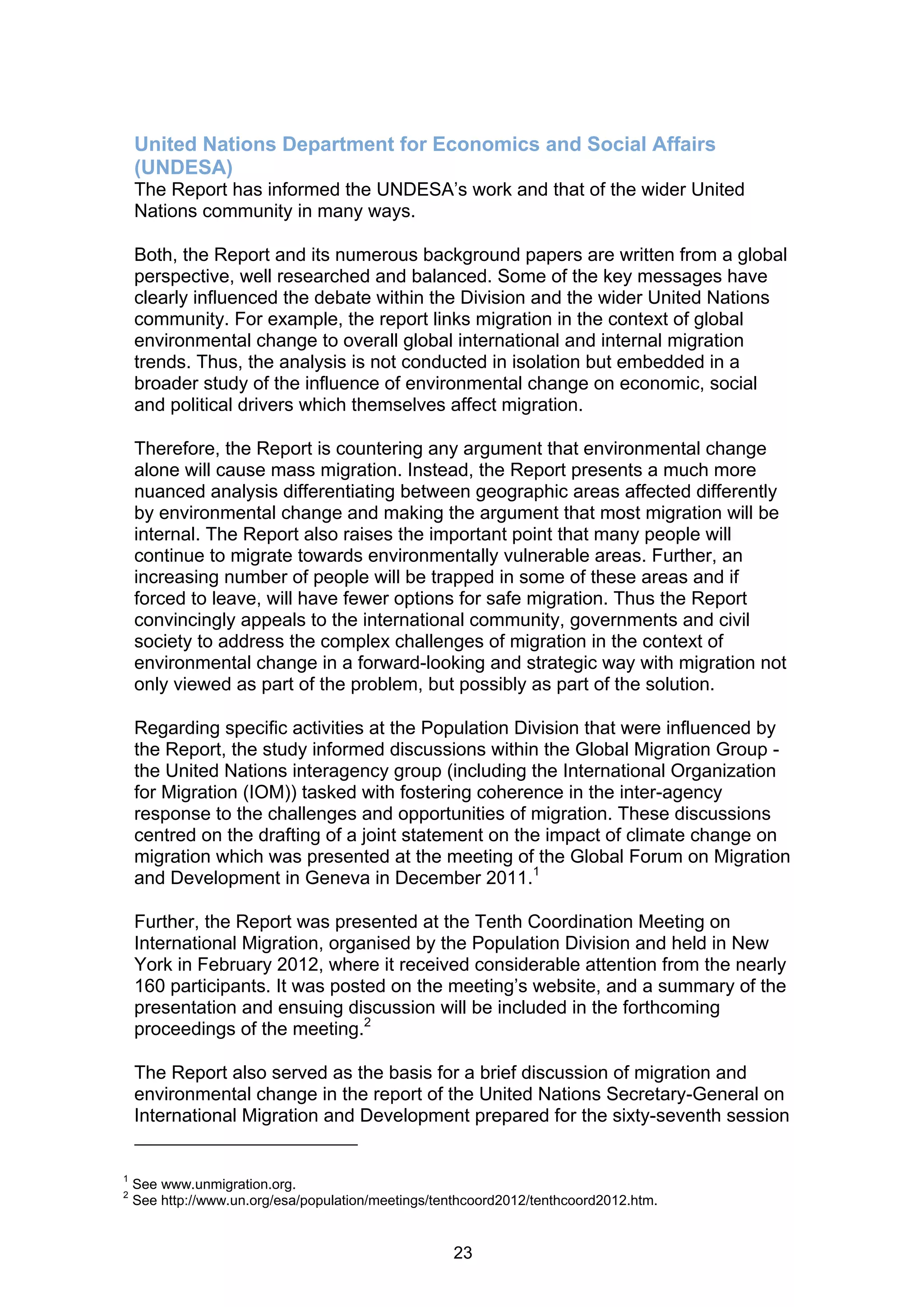 United Nations Department for Economics and Social Affairs
    (UNDESA)
    The Report has informed the UNDESA’s work and that of the wider United
    Nations community in many ways.

    Both, the Report and its numerous background papers are written from a global
    perspective, well researched and balanced. Some of the key messages have
    clearly influenced the debate within the Division and the wider United Nations
    community. For example, the report links migration in the context of global
    environmental change to overall global international and internal migration
    trends. Thus, the analysis is not conducted in isolation but embedded in a
    broader study of the influence of environmental change on economic, social
    and political drivers which themselves affect migration.

    Therefore, the Report is countering any argument that environmental change
    alone will cause mass migration. Instead, the Report presents a much more
    nuanced analysis differentiating between geographic areas affected differently
    by environmental change and making the argument that most migration will be
    internal. The Report also raises the important point that many people will
    continue to migrate towards environmentally vulnerable areas. Further, an
    increasing number of people will be trapped in some of these areas and if
    forced to leave, will have fewer options for safe migration. Thus the Report
    convincingly appeals to the international community, governments and civil
    society to address the complex challenges of migration in the context of
    environmental change in a forward-looking and strategic way with migration not
    only viewed as part of the problem, but possibly as part of the solution.

    Regarding specific activities at the Population Division that were influenced by
    the Report, the study informed discussions within the Global Migration Group -
    the United Nations interagency group (including the International Organization
    for Migration (IOM)) tasked with fostering coherence in the inter-agency
    response to the challenges and opportunities of migration. These discussions
    centred on the drafting of a joint statement on the impact of climate change on
    migration which was presented at the meeting of the Global Forum on Migration
    and Development in Geneva in December 2011.1

    Further, the Report was presented at the Tenth Coordination Meeting on
    International Migration, organised by the Population Division and held in New
    York in February 2012, where it received considerable attention from the nearly
    160 participants. It was posted on the meeting’s website, and a summary of the
    presentation and ensuing discussion will be included in the forthcoming
    proceedings of the meeting.2

    The Report also served as the basis for a brief discussion of migration and
    environmental change in the report of the United Nations Secretary-General on
    International Migration and Development prepared for the sixty-seventh session


1
    See www.unmigration.org.
2
    See http://www.un.org/esa/population/meetings/tenthcoord2012/tenthcoord2012.htm.


                                                    23
 
