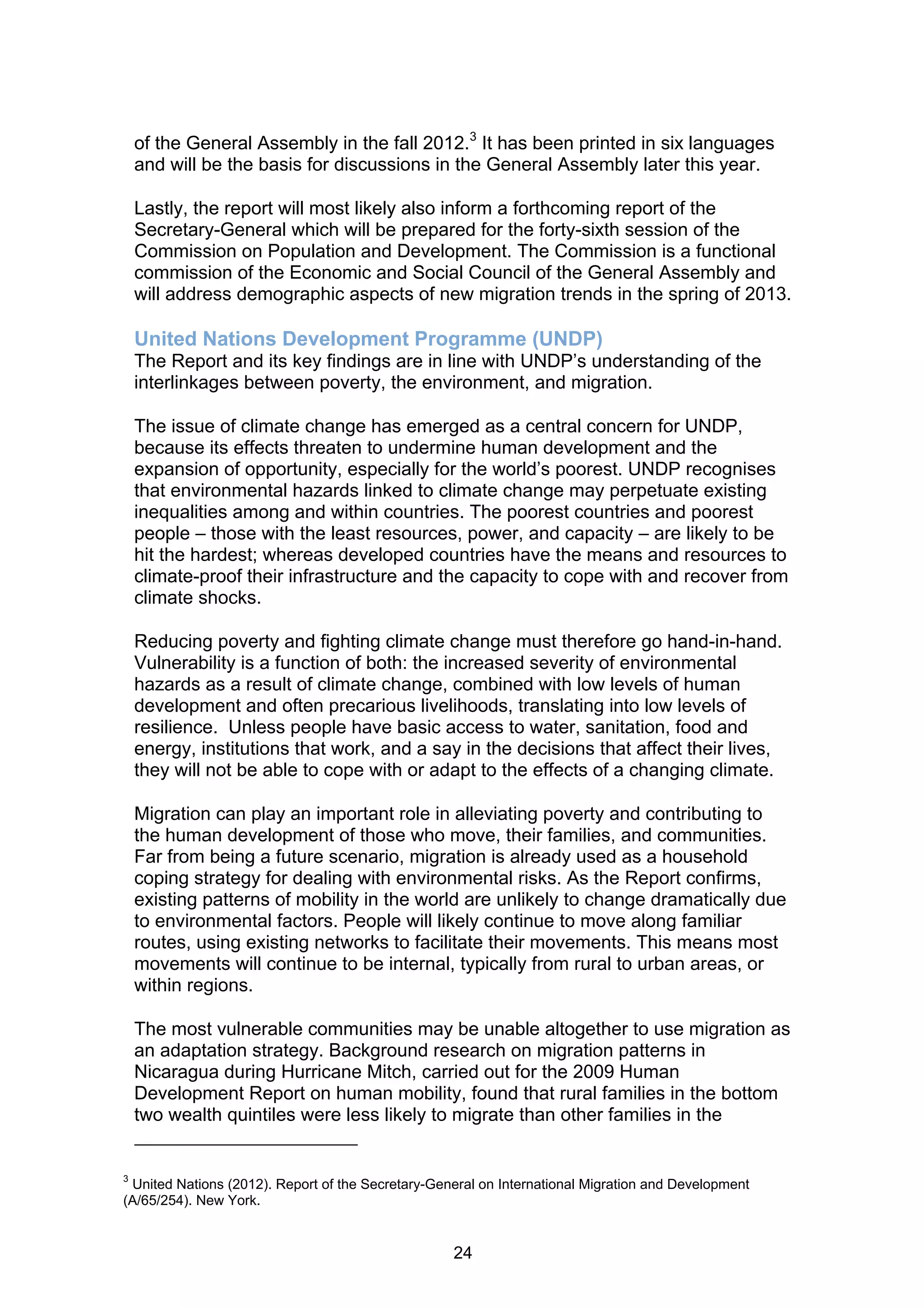 of the General Assembly in the fall 2012.3 It has been printed in six languages
    and will be the basis for discussions in the General Assembly later this year.

    Lastly, the report will most likely also inform a forthcoming report of the
    Secretary-General which will be prepared for the forty-sixth session of the
    Commission on Population and Development. The Commission is a functional
    commission of the Economic and Social Council of the General Assembly and
    will address demographic aspects of new migration trends in the spring of 2013.

    United Nations Development Programme (UNDP)
    The Report and its key findings are in line with UNDP’s understanding of the
    interlinkages between poverty, the environment, and migration.

    The issue of climate change has emerged as a central concern for UNDP,
    because its effects threaten to undermine human development and the
    expansion of opportunity, especially for the world’s poorest. UNDP recognises
    that environmental hazards linked to climate change may perpetuate existing
    inequalities among and within countries. The poorest countries and poorest
    people – those with the least resources, power, and capacity – are likely to be
    hit the hardest; whereas developed countries have the means and resources to
    climate-proof their infrastructure and the capacity to cope with and recover from
    climate shocks.

    Reducing poverty and fighting climate change must therefore go hand-in-hand.
    Vulnerability is a function of both: the increased severity of environmental
    hazards as a result of climate change, combined with low levels of human
    development and often precarious livelihoods, translating into low levels of
    resilience. Unless people have basic access to water, sanitation, food and
    energy, institutions that work, and a say in the decisions that affect their lives,
    they will not be able to cope with or adapt to the effects of a changing climate.

    Migration can play an important role in alleviating poverty and contributing to
    the human development of those who move, their families, and communities.
    Far from being a future scenario, migration is already used as a household
    coping strategy for dealing with environmental risks. As the Report confirms,
    existing patterns of mobility in the world are unlikely to change dramatically due
    to environmental factors. People will likely continue to move along familiar
    routes, using existing networks to facilitate their movements. This means most
    movements will continue to be internal, typically from rural to urban areas, or
    within regions.

    The most vulnerable communities may be unable altogether to use migration as
    an adaptation strategy. Background research on migration patterns in
    Nicaragua during Hurricane Mitch, carried out for the 2009 Human
    Development Report on human mobility, found that rural families in the bottom
    two wealth quintiles were less likely to migrate than other families in the


3
 United Nations (2012). Report of the Secretary-General on International Migration and Development
(A/65/254). New York.


                                                   24
 
