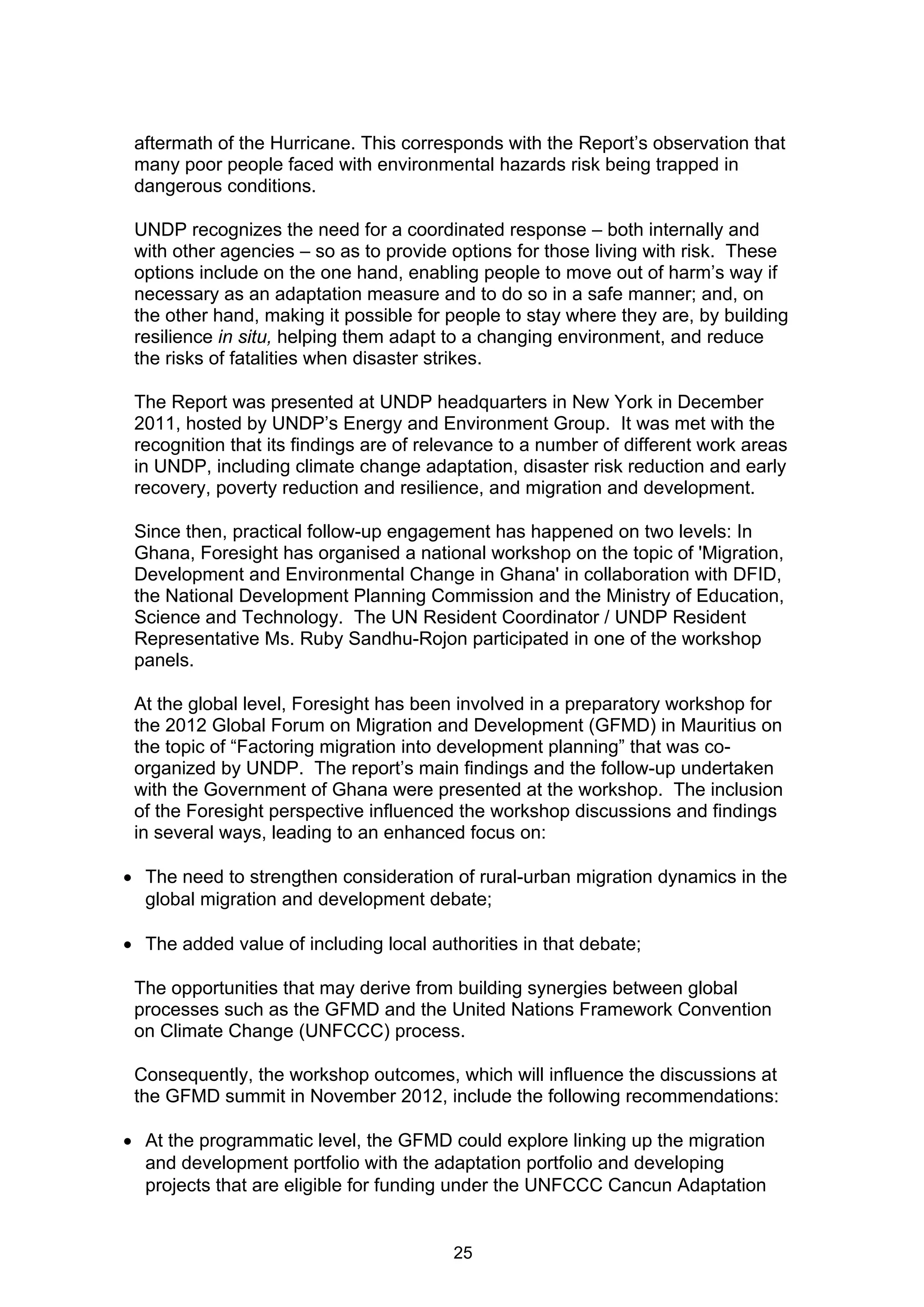 aftermath of the Hurricane. This corresponds with the Report’s observation that
 many poor people faced with environmental hazards risk being trapped in
 dangerous conditions.

 UNDP recognizes the need for a coordinated response – both internally and
 with other agencies – so as to provide options for those living with risk. These
 options include on the one hand, enabling people to move out of harm’s way if
 necessary as an adaptation measure and to do so in a safe manner; and, on
 the other hand, making it possible for people to stay where they are, by building
 resilience in situ, helping them adapt to a changing environment, and reduce
 the risks of fatalities when disaster strikes.

 The Report was presented at UNDP headquarters in New York in December
 2011, hosted by UNDP’s Energy and Environment Group. It was met with the
 recognition that its findings are of relevance to a number of different work areas
 in UNDP, including climate change adaptation, disaster risk reduction and early
 recovery, poverty reduction and resilience, and migration and development.

 Since then, practical follow-up engagement has happened on two levels: In
 Ghana, Foresight has organised a national workshop on the topic of 'Migration,
 Development and Environmental Change in Ghana' in collaboration with DFID,
 the National Development Planning Commission and the Ministry of Education,
 Science and Technology. The UN Resident Coordinator / UNDP Resident
 Representative Ms. Ruby Sandhu-Rojon participated in one of the workshop
 panels.

 At the global level, Foresight has been involved in a preparatory workshop for
 the 2012 Global Forum on Migration and Development (GFMD) in Mauritius on
 the topic of “Factoring migration into development planning” that was co-
 organized by UNDP. The report’s main findings and the follow-up undertaken
 with the Government of Ghana were presented at the workshop. The inclusion
 of the Foresight perspective influenced the workshop discussions and findings
 in several ways, leading to an enhanced focus on:

 The need to strengthen consideration of rural-urban migration dynamics in the
  global migration and development debate;

 The added value of including local authorities in that debate;

 The opportunities that may derive from building synergies between global
 processes such as the GFMD and the United Nations Framework Convention
 on Climate Change (UNFCCC) process.

 Consequently, the workshop outcomes, which will influence the discussions at
 the GFMD summit in November 2012, include the following recommendations:

 At the programmatic level, the GFMD could explore linking up the migration
  and development portfolio with the adaptation portfolio and developing
  projects that are eligible for funding under the UNFCCC Cancun Adaptation


                                         25
 